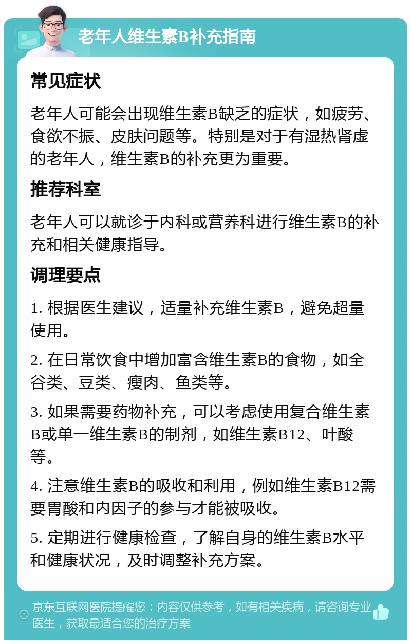 老年人维生素B补充指南 常见症状 老年人可能会出现维生素B缺乏的症状，如疲劳、食欲不振、皮肤问题等。特别是对于有湿热肾虚的老年人，维生素B的补充更为重要。 推荐科室 老年人可以就诊于内科或营养科进行维生素B的补充和相关健康指导。 调理要点 1. 根据医生建议，适量补充维生素B，避免超量使用。 2. 在日常饮食中增加富含维生素B的食物，如全谷类、豆类、瘦肉、鱼类等。 3. 如果需要药物补充，可以考虑使用复合维生素B或单一维生素B的制剂，如维生素B12、叶酸等。 4. 注意维生素B的吸收和利用，例如维生素B12需要胃酸和内因子的参与才能被吸收。 5. 定期进行健康检查，了解自身的维生素B水平和健康状况，及时调整补充方案。