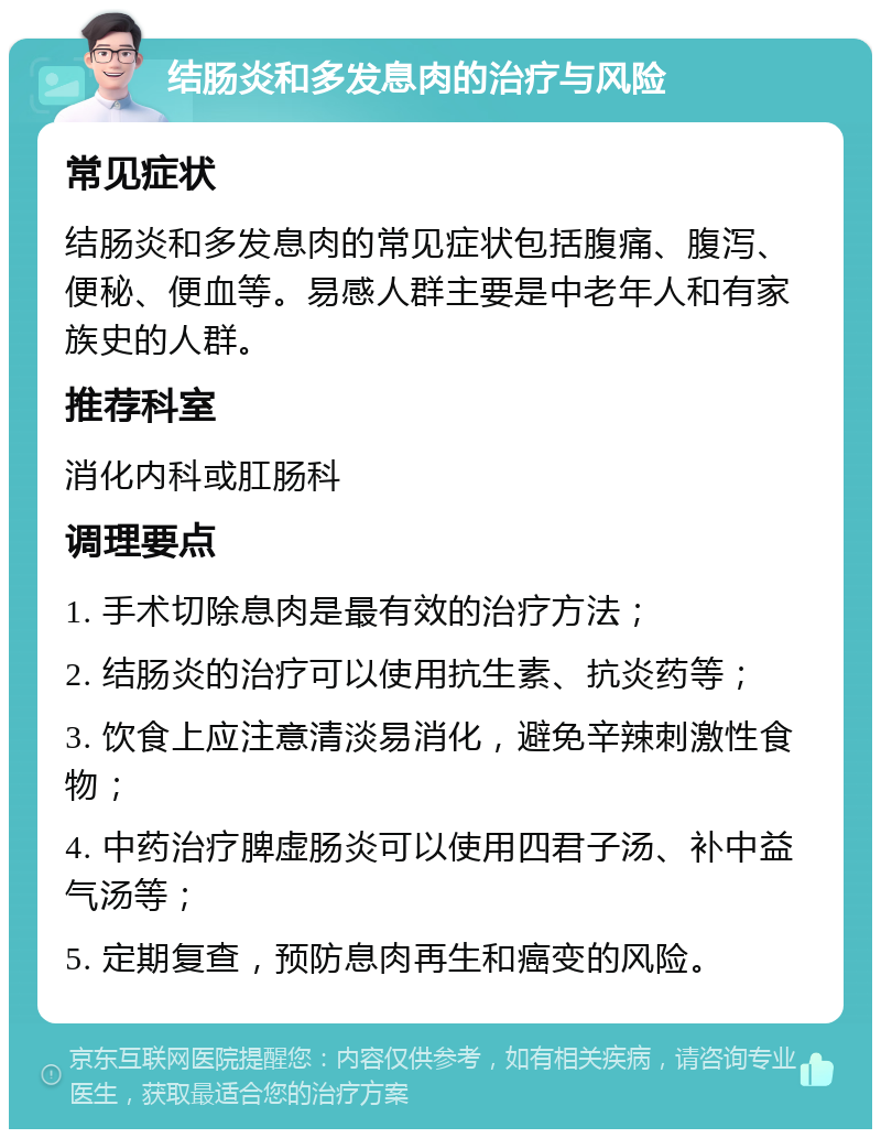 结肠炎和多发息肉的治疗与风险 常见症状 结肠炎和多发息肉的常见症状包括腹痛、腹泻、便秘、便血等。易感人群主要是中老年人和有家族史的人群。 推荐科室 消化内科或肛肠科 调理要点 1. 手术切除息肉是最有效的治疗方法； 2. 结肠炎的治疗可以使用抗生素、抗炎药等； 3. 饮食上应注意清淡易消化，避免辛辣刺激性食物； 4. 中药治疗脾虚肠炎可以使用四君子汤、补中益气汤等； 5. 定期复查，预防息肉再生和癌变的风险。