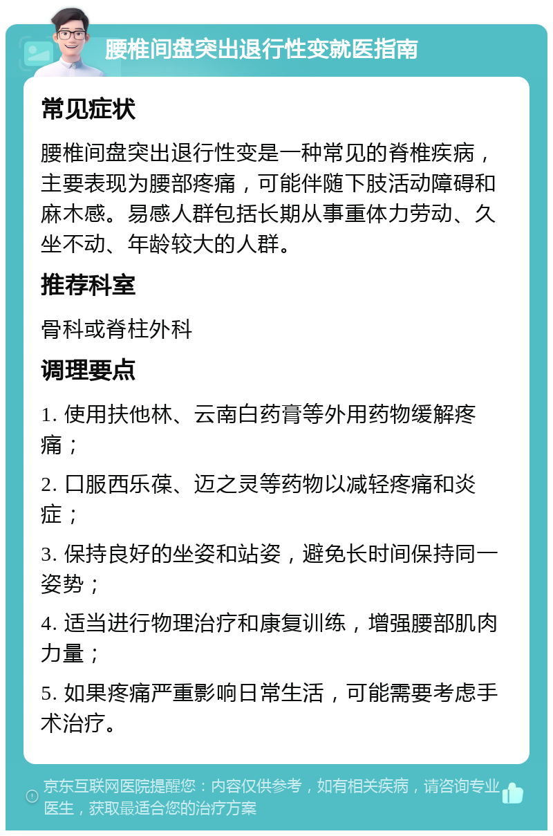 腰椎间盘突出退行性变就医指南 常见症状 腰椎间盘突出退行性变是一种常见的脊椎疾病，主要表现为腰部疼痛，可能伴随下肢活动障碍和麻木感。易感人群包括长期从事重体力劳动、久坐不动、年龄较大的人群。 推荐科室 骨科或脊柱外科 调理要点 1. 使用扶他林、云南白药膏等外用药物缓解疼痛； 2. 口服西乐葆、迈之灵等药物以减轻疼痛和炎症； 3. 保持良好的坐姿和站姿，避免长时间保持同一姿势； 4. 适当进行物理治疗和康复训练，增强腰部肌肉力量； 5. 如果疼痛严重影响日常生活，可能需要考虑手术治疗。