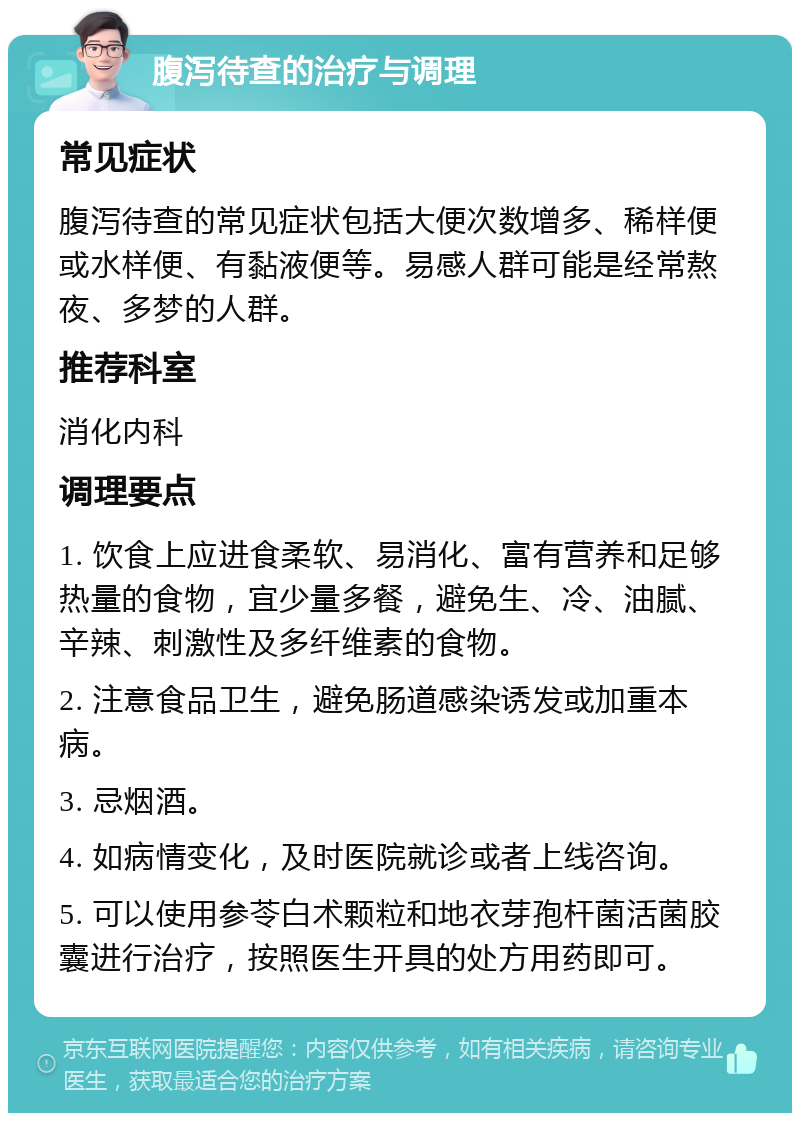 腹泻待查的治疗与调理 常见症状 腹泻待查的常见症状包括大便次数增多、稀样便或水样便、有黏液便等。易感人群可能是经常熬夜、多梦的人群。 推荐科室 消化内科 调理要点 1. 饮食上应进食柔软、易消化、富有营养和足够热量的食物，宜少量多餐，避免生、冷、油腻、辛辣、刺激性及多纤维素的食物。 2. 注意食品卫生，避免肠道感染诱发或加重本病。 3. 忌烟酒。 4. 如病情变化，及时医院就诊或者上线咨询。 5. 可以使用参苓白术颗粒和地衣芽孢杆菌活菌胶囊进行治疗，按照医生开具的处方用药即可。