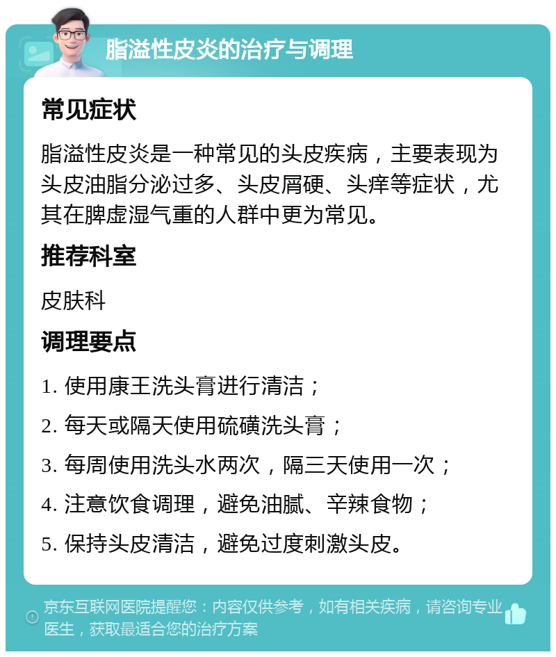 脂溢性皮炎的治疗与调理 常见症状 脂溢性皮炎是一种常见的头皮疾病，主要表现为头皮油脂分泌过多、头皮屑硬、头痒等症状，尤其在脾虚湿气重的人群中更为常见。 推荐科室 皮肤科 调理要点 1. 使用康王洗头膏进行清洁； 2. 每天或隔天使用硫磺洗头膏； 3. 每周使用洗头水两次，隔三天使用一次； 4. 注意饮食调理，避免油腻、辛辣食物； 5. 保持头皮清洁，避免过度刺激头皮。