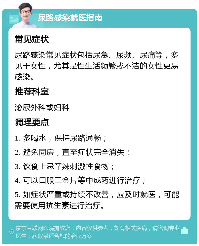 尿路感染就医指南 常见症状 尿路感染常见症状包括尿急、尿频、尿痛等，多见于女性，尤其是性生活频繁或不洁的女性更易感染。 推荐科室 泌尿外科或妇科 调理要点 1. 多喝水，保持尿路通畅； 2. 避免同房，直至症状完全消失； 3. 饮食上忌辛辣刺激性食物； 4. 可以口服三金片等中成药进行治疗； 5. 如症状严重或持续不改善，应及时就医，可能需要使用抗生素进行治疗。