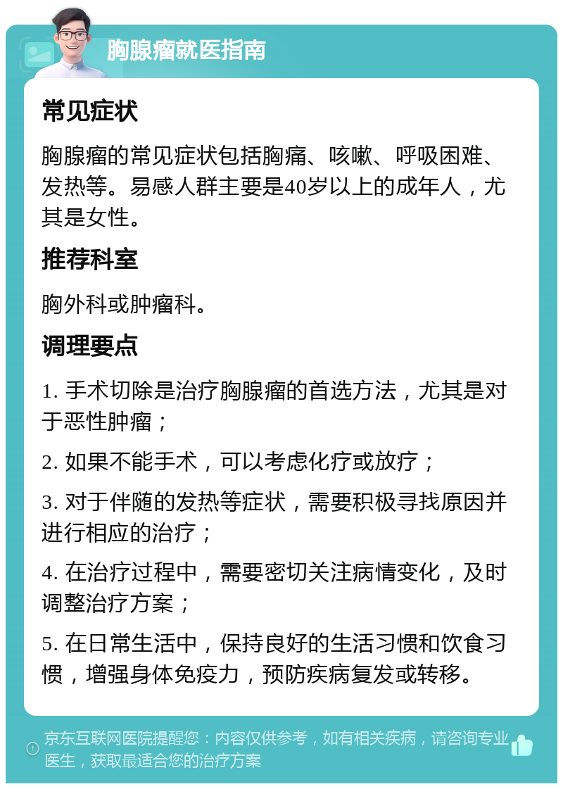 胸腺瘤就医指南 常见症状 胸腺瘤的常见症状包括胸痛、咳嗽、呼吸困难、发热等。易感人群主要是40岁以上的成年人，尤其是女性。 推荐科室 胸外科或肿瘤科。 调理要点 1. 手术切除是治疗胸腺瘤的首选方法，尤其是对于恶性肿瘤； 2. 如果不能手术，可以考虑化疗或放疗； 3. 对于伴随的发热等症状，需要积极寻找原因并进行相应的治疗； 4. 在治疗过程中，需要密切关注病情变化，及时调整治疗方案； 5. 在日常生活中，保持良好的生活习惯和饮食习惯，增强身体免疫力，预防疾病复发或转移。