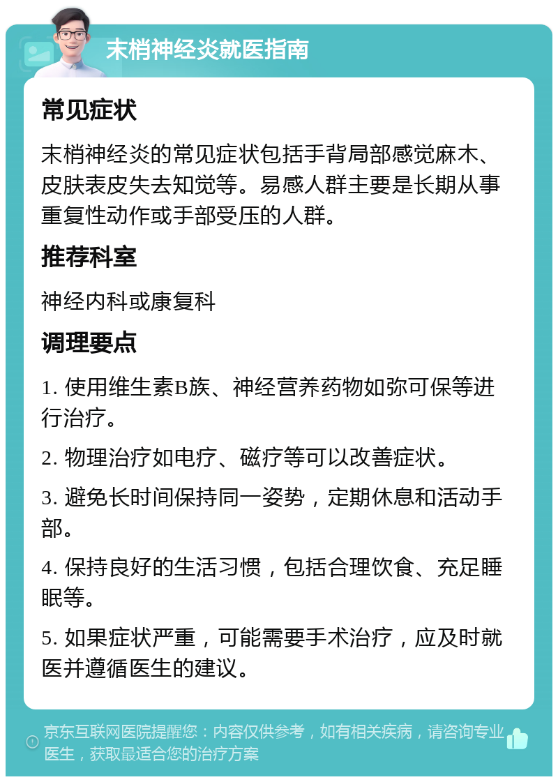 末梢神经炎就医指南 常见症状 末梢神经炎的常见症状包括手背局部感觉麻木、皮肤表皮失去知觉等。易感人群主要是长期从事重复性动作或手部受压的人群。 推荐科室 神经内科或康复科 调理要点 1. 使用维生素B族、神经营养药物如弥可保等进行治疗。 2. 物理治疗如电疗、磁疗等可以改善症状。 3. 避免长时间保持同一姿势，定期休息和活动手部。 4. 保持良好的生活习惯，包括合理饮食、充足睡眠等。 5. 如果症状严重，可能需要手术治疗，应及时就医并遵循医生的建议。