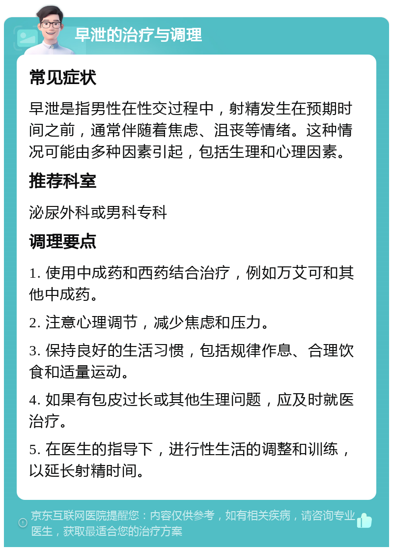 早泄的治疗与调理 常见症状 早泄是指男性在性交过程中，射精发生在预期时间之前，通常伴随着焦虑、沮丧等情绪。这种情况可能由多种因素引起，包括生理和心理因素。 推荐科室 泌尿外科或男科专科 调理要点 1. 使用中成药和西药结合治疗，例如万艾可和其他中成药。 2. 注意心理调节，减少焦虑和压力。 3. 保持良好的生活习惯，包括规律作息、合理饮食和适量运动。 4. 如果有包皮过长或其他生理问题，应及时就医治疗。 5. 在医生的指导下，进行性生活的调整和训练，以延长射精时间。