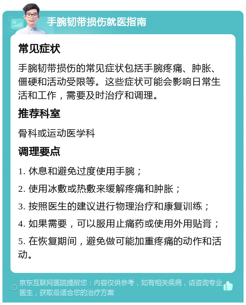 手腕韧带损伤就医指南 常见症状 手腕韧带损伤的常见症状包括手腕疼痛、肿胀、僵硬和活动受限等。这些症状可能会影响日常生活和工作，需要及时治疗和调理。 推荐科室 骨科或运动医学科 调理要点 1. 休息和避免过度使用手腕； 2. 使用冰敷或热敷来缓解疼痛和肿胀； 3. 按照医生的建议进行物理治疗和康复训练； 4. 如果需要，可以服用止痛药或使用外用贴膏； 5. 在恢复期间，避免做可能加重疼痛的动作和活动。