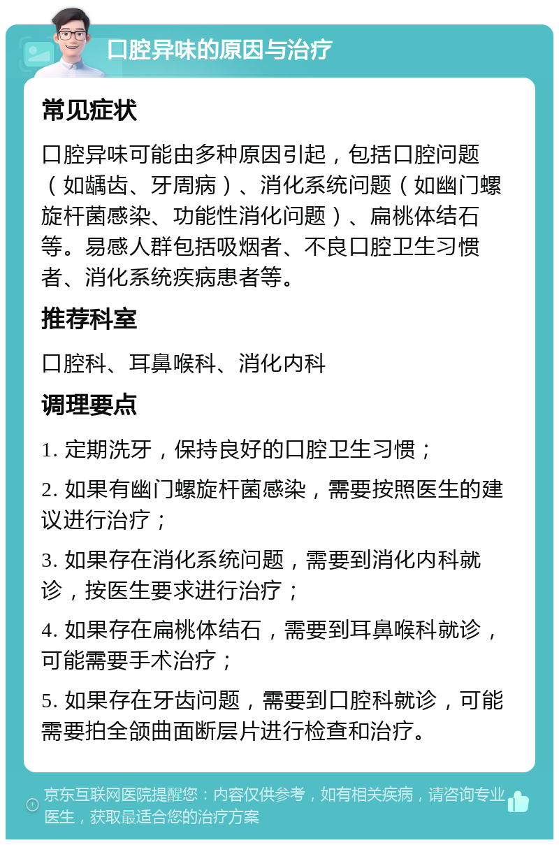 口腔异味的原因与治疗 常见症状 口腔异味可能由多种原因引起，包括口腔问题（如龋齿、牙周病）、消化系统问题（如幽门螺旋杆菌感染、功能性消化问题）、扁桃体结石等。易感人群包括吸烟者、不良口腔卫生习惯者、消化系统疾病患者等。 推荐科室 口腔科、耳鼻喉科、消化内科 调理要点 1. 定期洗牙，保持良好的口腔卫生习惯； 2. 如果有幽门螺旋杆菌感染，需要按照医生的建议进行治疗； 3. 如果存在消化系统问题，需要到消化内科就诊，按医生要求进行治疗； 4. 如果存在扁桃体结石，需要到耳鼻喉科就诊，可能需要手术治疗； 5. 如果存在牙齿问题，需要到口腔科就诊，可能需要拍全颌曲面断层片进行检查和治疗。