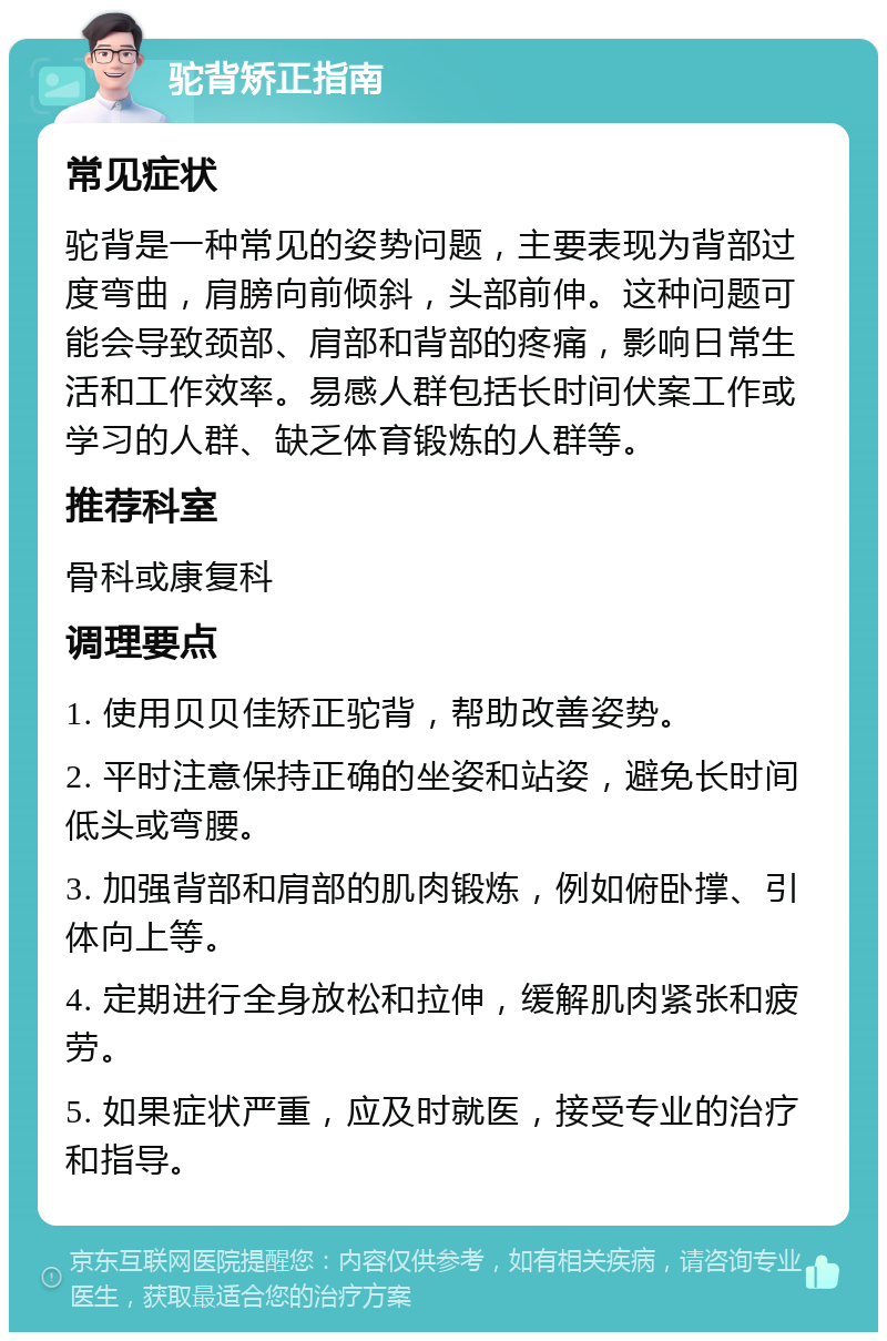 驼背矫正指南 常见症状 驼背是一种常见的姿势问题，主要表现为背部过度弯曲，肩膀向前倾斜，头部前伸。这种问题可能会导致颈部、肩部和背部的疼痛，影响日常生活和工作效率。易感人群包括长时间伏案工作或学习的人群、缺乏体育锻炼的人群等。 推荐科室 骨科或康复科 调理要点 1. 使用贝贝佳矫正驼背，帮助改善姿势。 2. 平时注意保持正确的坐姿和站姿，避免长时间低头或弯腰。 3. 加强背部和肩部的肌肉锻炼，例如俯卧撑、引体向上等。 4. 定期进行全身放松和拉伸，缓解肌肉紧张和疲劳。 5. 如果症状严重，应及时就医，接受专业的治疗和指导。