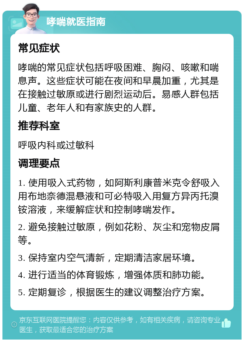 哮喘就医指南 常见症状 哮喘的常见症状包括呼吸困难、胸闷、咳嗽和喘息声。这些症状可能在夜间和早晨加重，尤其是在接触过敏原或进行剧烈运动后。易感人群包括儿童、老年人和有家族史的人群。 推荐科室 呼吸内科或过敏科 调理要点 1. 使用吸入式药物，如阿斯利康普米克令舒吸入用布地奈德混悬液和可必特吸入用复方异丙托溴铵溶液，来缓解症状和控制哮喘发作。 2. 避免接触过敏原，例如花粉、灰尘和宠物皮屑等。 3. 保持室内空气清新，定期清洁家居环境。 4. 进行适当的体育锻炼，增强体质和肺功能。 5. 定期复诊，根据医生的建议调整治疗方案。