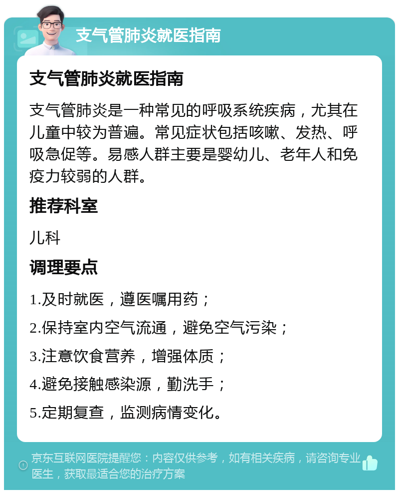 支气管肺炎就医指南 支气管肺炎就医指南 支气管肺炎是一种常见的呼吸系统疾病，尤其在儿童中较为普遍。常见症状包括咳嗽、发热、呼吸急促等。易感人群主要是婴幼儿、老年人和免疫力较弱的人群。 推荐科室 儿科 调理要点 1.及时就医，遵医嘱用药； 2.保持室内空气流通，避免空气污染； 3.注意饮食营养，增强体质； 4.避免接触感染源，勤洗手； 5.定期复查，监测病情变化。