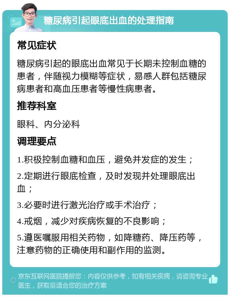 糖尿病引起眼底出血的处理指南 常见症状 糖尿病引起的眼底出血常见于长期未控制血糖的患者，伴随视力模糊等症状，易感人群包括糖尿病患者和高血压患者等慢性病患者。 推荐科室 眼科、内分泌科 调理要点 1.积极控制血糖和血压，避免并发症的发生； 2.定期进行眼底检查，及时发现并处理眼底出血； 3.必要时进行激光治疗或手术治疗； 4.戒烟，减少对疾病恢复的不良影响； 5.遵医嘱服用相关药物，如降糖药、降压药等，注意药物的正确使用和副作用的监测。