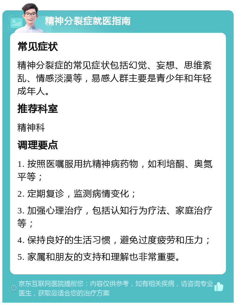 精神分裂症就医指南 常见症状 精神分裂症的常见症状包括幻觉、妄想、思维紊乱、情感淡漠等，易感人群主要是青少年和年轻成年人。 推荐科室 精神科 调理要点 1. 按照医嘱服用抗精神病药物，如利培酮、奥氮平等； 2. 定期复诊，监测病情变化； 3. 加强心理治疗，包括认知行为疗法、家庭治疗等； 4. 保持良好的生活习惯，避免过度疲劳和压力； 5. 家属和朋友的支持和理解也非常重要。