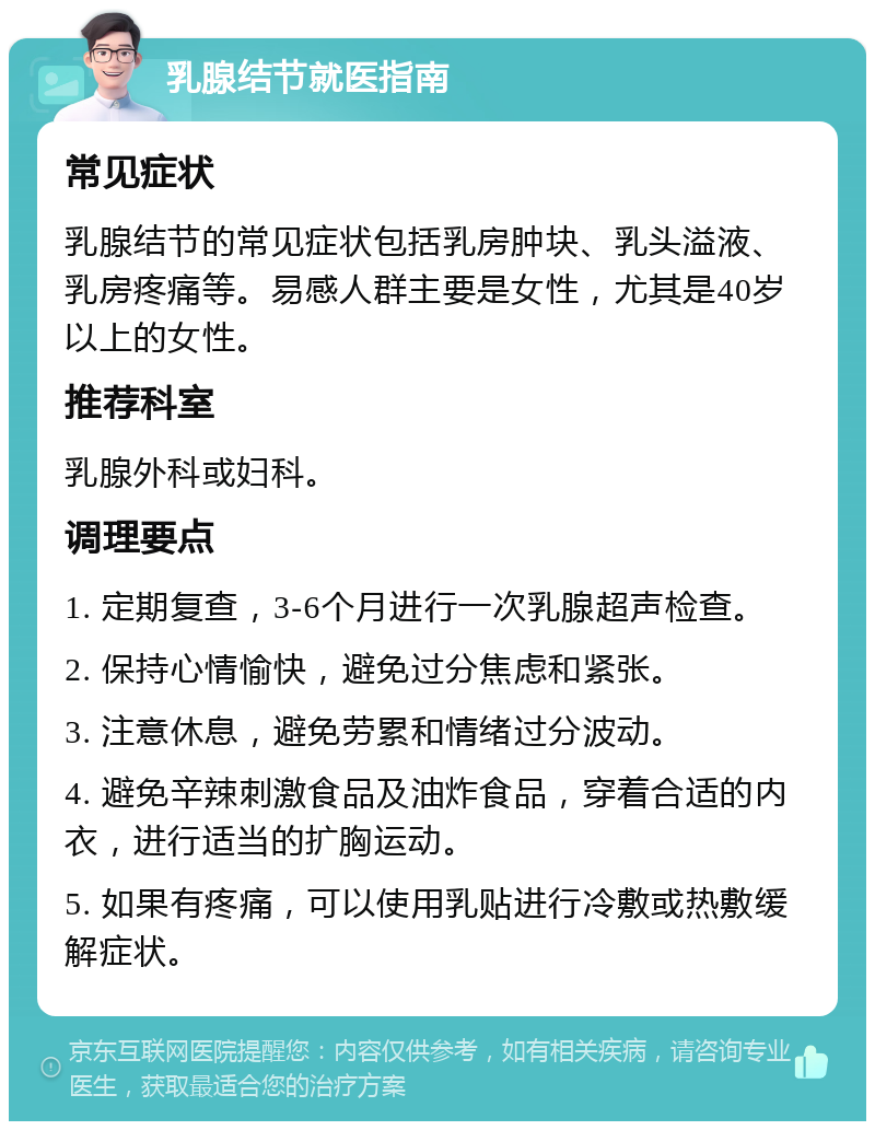 乳腺结节就医指南 常见症状 乳腺结节的常见症状包括乳房肿块、乳头溢液、乳房疼痛等。易感人群主要是女性，尤其是40岁以上的女性。 推荐科室 乳腺外科或妇科。 调理要点 1. 定期复查，3-6个月进行一次乳腺超声检查。 2. 保持心情愉快，避免过分焦虑和紧张。 3. 注意休息，避免劳累和情绪过分波动。 4. 避免辛辣刺激食品及油炸食品，穿着合适的内衣，进行适当的扩胸运动。 5. 如果有疼痛，可以使用乳贴进行冷敷或热敷缓解症状。