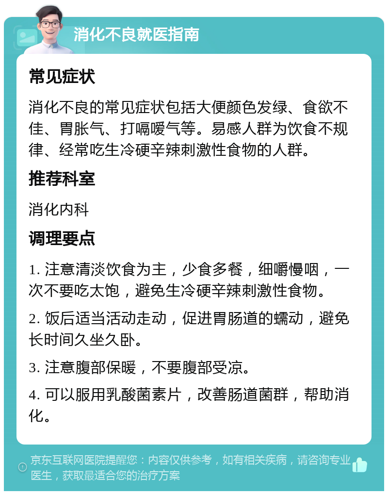 消化不良就医指南 常见症状 消化不良的常见症状包括大便颜色发绿、食欲不佳、胃胀气、打嗝嗳气等。易感人群为饮食不规律、经常吃生冷硬辛辣刺激性食物的人群。 推荐科室 消化内科 调理要点 1. 注意清淡饮食为主，少食多餐，细嚼慢咽，一次不要吃太饱，避免生冷硬辛辣刺激性食物。 2. 饭后适当活动走动，促进胃肠道的蠕动，避免长时间久坐久卧。 3. 注意腹部保暖，不要腹部受凉。 4. 可以服用乳酸菌素片，改善肠道菌群，帮助消化。