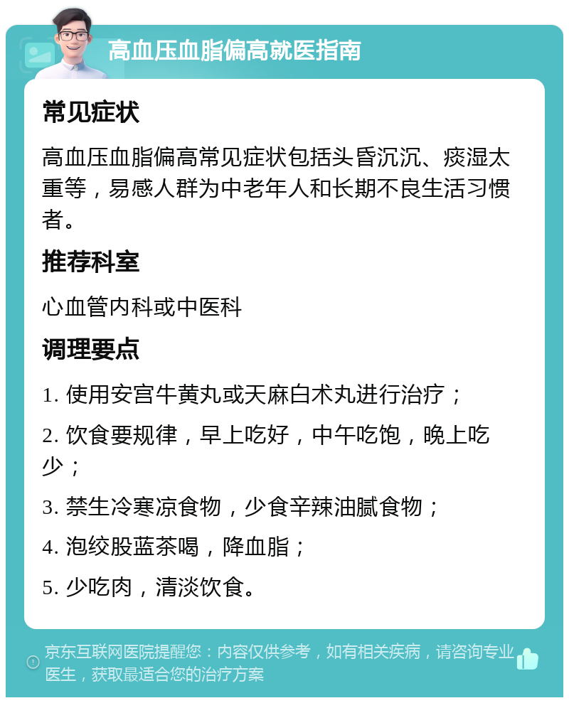 高血压血脂偏高就医指南 常见症状 高血压血脂偏高常见症状包括头昏沉沉、痰湿太重等，易感人群为中老年人和长期不良生活习惯者。 推荐科室 心血管内科或中医科 调理要点 1. 使用安宫牛黄丸或天麻白术丸进行治疗； 2. 饮食要规律，早上吃好，中午吃饱，晚上吃少； 3. 禁生冷寒凉食物，少食辛辣油腻食物； 4. 泡绞股蓝茶喝，降血脂； 5. 少吃肉，清淡饮食。