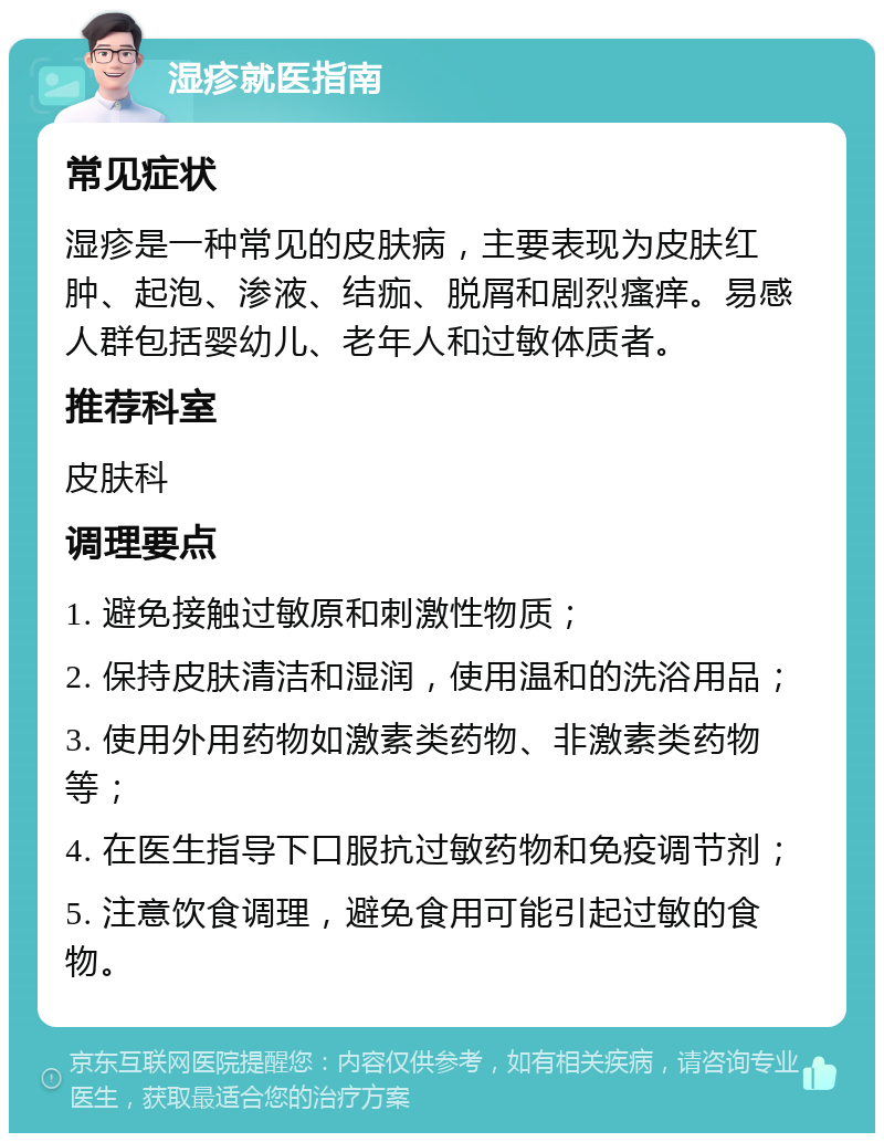 湿疹就医指南 常见症状 湿疹是一种常见的皮肤病，主要表现为皮肤红肿、起泡、渗液、结痂、脱屑和剧烈瘙痒。易感人群包括婴幼儿、老年人和过敏体质者。 推荐科室 皮肤科 调理要点 1. 避免接触过敏原和刺激性物质； 2. 保持皮肤清洁和湿润，使用温和的洗浴用品； 3. 使用外用药物如激素类药物、非激素类药物等； 4. 在医生指导下口服抗过敏药物和免疫调节剂； 5. 注意饮食调理，避免食用可能引起过敏的食物。