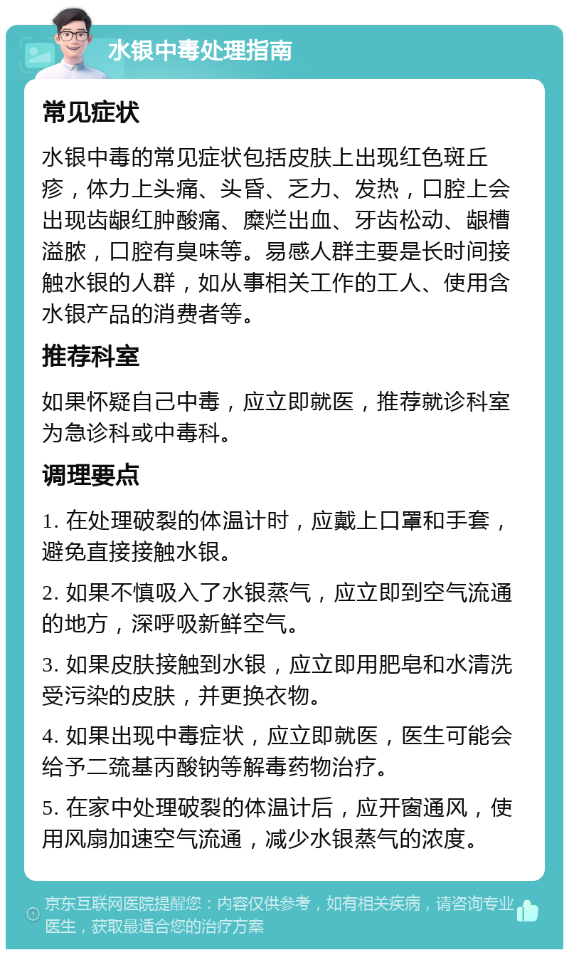 水银中毒处理指南 常见症状 水银中毒的常见症状包括皮肤上出现红色斑丘疹，体力上头痛、头昏、乏力、发热，口腔上会出现齿龈红肿酸痛、糜烂出血、牙齿松动、龈槽溢脓，口腔有臭味等。易感人群主要是长时间接触水银的人群，如从事相关工作的工人、使用含水银产品的消费者等。 推荐科室 如果怀疑自己中毒，应立即就医，推荐就诊科室为急诊科或中毒科。 调理要点 1. 在处理破裂的体温计时，应戴上口罩和手套，避免直接接触水银。 2. 如果不慎吸入了水银蒸气，应立即到空气流通的地方，深呼吸新鲜空气。 3. 如果皮肤接触到水银，应立即用肥皂和水清洗受污染的皮肤，并更换衣物。 4. 如果出现中毒症状，应立即就医，医生可能会给予二巯基丙酸钠等解毒药物治疗。 5. 在家中处理破裂的体温计后，应开窗通风，使用风扇加速空气流通，减少水银蒸气的浓度。