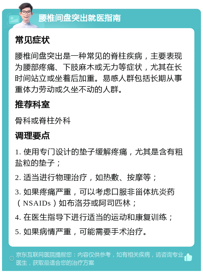 腰椎间盘突出就医指南 常见症状 腰椎间盘突出是一种常见的脊柱疾病，主要表现为腰部疼痛、下肢麻木或无力等症状，尤其在长时间站立或坐着后加重。易感人群包括长期从事重体力劳动或久坐不动的人群。 推荐科室 骨科或脊柱外科 调理要点 1. 使用专门设计的垫子缓解疼痛，尤其是含有粗盐粒的垫子； 2. 适当进行物理治疗，如热敷、按摩等； 3. 如果疼痛严重，可以考虑口服非甾体抗炎药（NSAIDs）如布洛芬或阿司匹林； 4. 在医生指导下进行适当的运动和康复训练； 5. 如果病情严重，可能需要手术治疗。