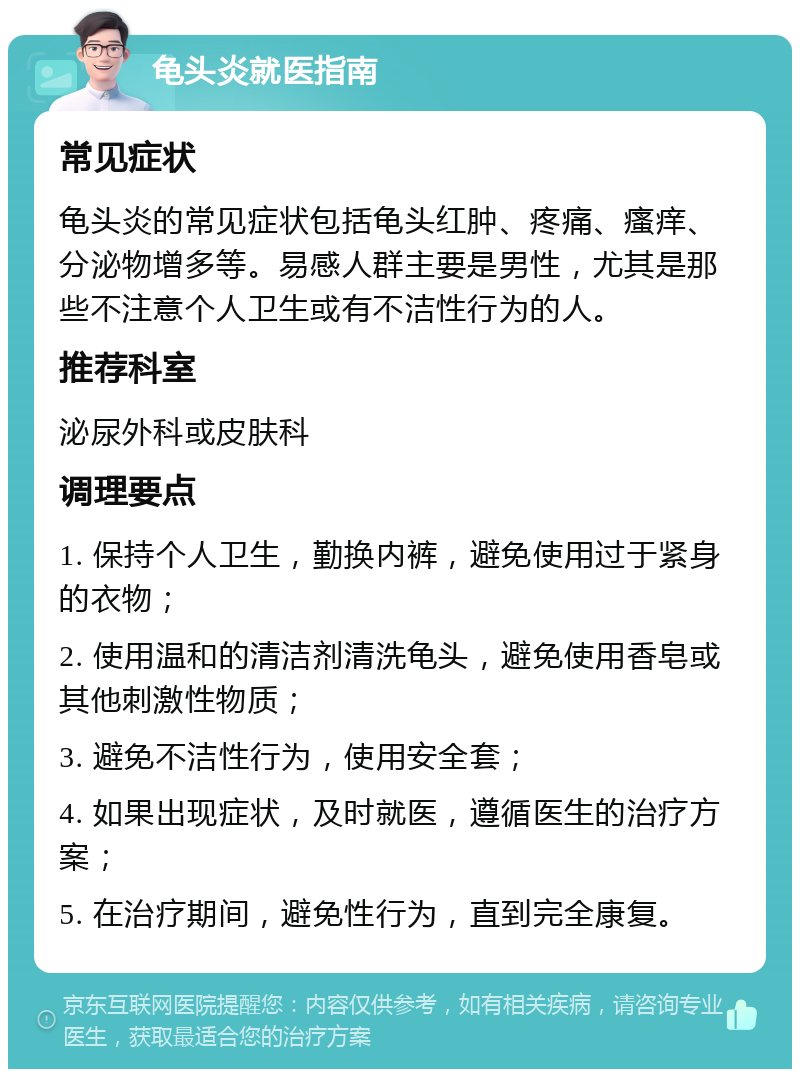 龟头炎就医指南 常见症状 龟头炎的常见症状包括龟头红肿、疼痛、瘙痒、分泌物增多等。易感人群主要是男性，尤其是那些不注意个人卫生或有不洁性行为的人。 推荐科室 泌尿外科或皮肤科 调理要点 1. 保持个人卫生，勤换内裤，避免使用过于紧身的衣物； 2. 使用温和的清洁剂清洗龟头，避免使用香皂或其他刺激性物质； 3. 避免不洁性行为，使用安全套； 4. 如果出现症状，及时就医，遵循医生的治疗方案； 5. 在治疗期间，避免性行为，直到完全康复。