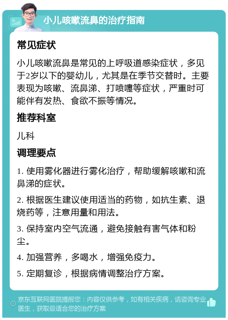 小儿咳嗽流鼻的治疗指南 常见症状 小儿咳嗽流鼻是常见的上呼吸道感染症状，多见于2岁以下的婴幼儿，尤其是在季节交替时。主要表现为咳嗽、流鼻涕、打喷嚏等症状，严重时可能伴有发热、食欲不振等情况。 推荐科室 儿科 调理要点 1. 使用雾化器进行雾化治疗，帮助缓解咳嗽和流鼻涕的症状。 2. 根据医生建议使用适当的药物，如抗生素、退烧药等，注意用量和用法。 3. 保持室内空气流通，避免接触有害气体和粉尘。 4. 加强营养，多喝水，增强免疫力。 5. 定期复诊，根据病情调整治疗方案。