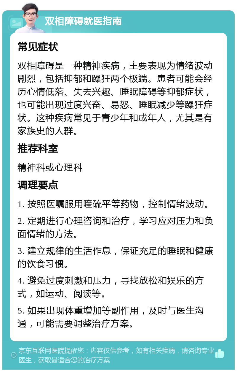 双相障碍就医指南 常见症状 双相障碍是一种精神疾病，主要表现为情绪波动剧烈，包括抑郁和躁狂两个极端。患者可能会经历心情低落、失去兴趣、睡眠障碍等抑郁症状，也可能出现过度兴奋、易怒、睡眠减少等躁狂症状。这种疾病常见于青少年和成年人，尤其是有家族史的人群。 推荐科室 精神科或心理科 调理要点 1. 按照医嘱服用喹硫平等药物，控制情绪波动。 2. 定期进行心理咨询和治疗，学习应对压力和负面情绪的方法。 3. 建立规律的生活作息，保证充足的睡眠和健康的饮食习惯。 4. 避免过度刺激和压力，寻找放松和娱乐的方式，如运动、阅读等。 5. 如果出现体重增加等副作用，及时与医生沟通，可能需要调整治疗方案。