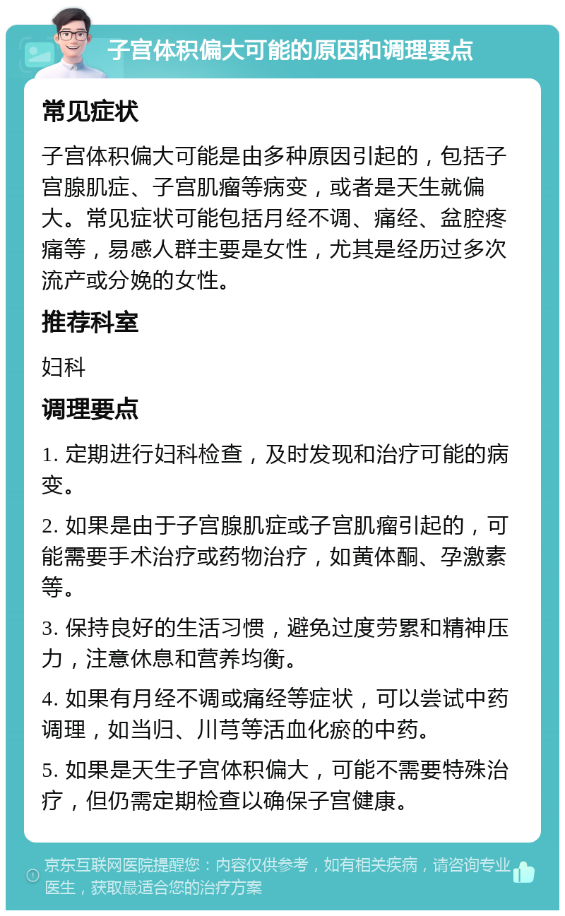 子宫体积偏大可能的原因和调理要点 常见症状 子宫体积偏大可能是由多种原因引起的，包括子宫腺肌症、子宫肌瘤等病变，或者是天生就偏大。常见症状可能包括月经不调、痛经、盆腔疼痛等，易感人群主要是女性，尤其是经历过多次流产或分娩的女性。 推荐科室 妇科 调理要点 1. 定期进行妇科检查，及时发现和治疗可能的病变。 2. 如果是由于子宫腺肌症或子宫肌瘤引起的，可能需要手术治疗或药物治疗，如黄体酮、孕激素等。 3. 保持良好的生活习惯，避免过度劳累和精神压力，注意休息和营养均衡。 4. 如果有月经不调或痛经等症状，可以尝试中药调理，如当归、川芎等活血化瘀的中药。 5. 如果是天生子宫体积偏大，可能不需要特殊治疗，但仍需定期检查以确保子宫健康。