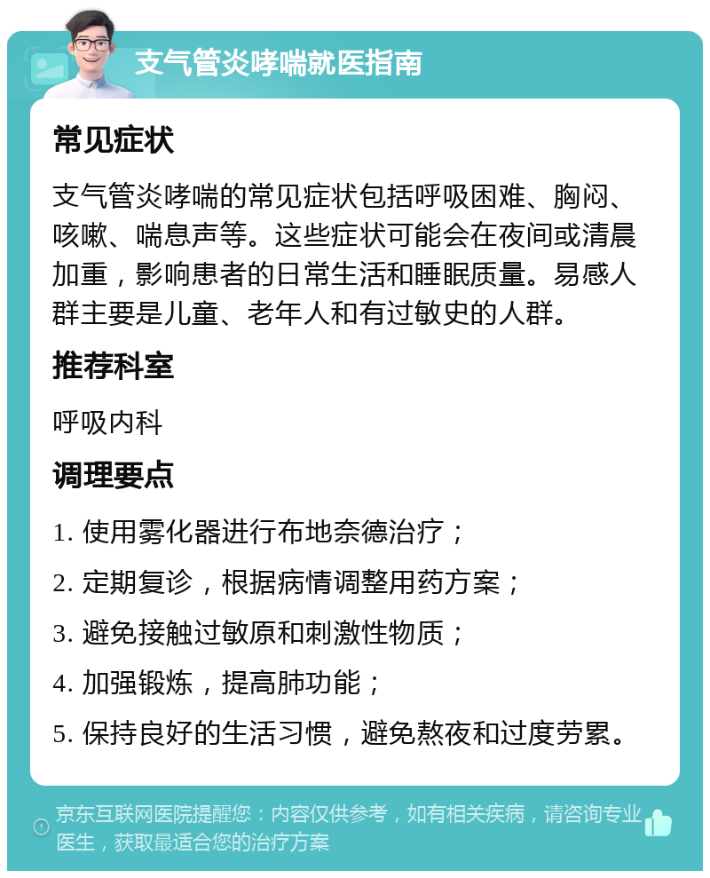 支气管炎哮喘就医指南 常见症状 支气管炎哮喘的常见症状包括呼吸困难、胸闷、咳嗽、喘息声等。这些症状可能会在夜间或清晨加重，影响患者的日常生活和睡眠质量。易感人群主要是儿童、老年人和有过敏史的人群。 推荐科室 呼吸内科 调理要点 1. 使用雾化器进行布地奈德治疗； 2. 定期复诊，根据病情调整用药方案； 3. 避免接触过敏原和刺激性物质； 4. 加强锻炼，提高肺功能； 5. 保持良好的生活习惯，避免熬夜和过度劳累。