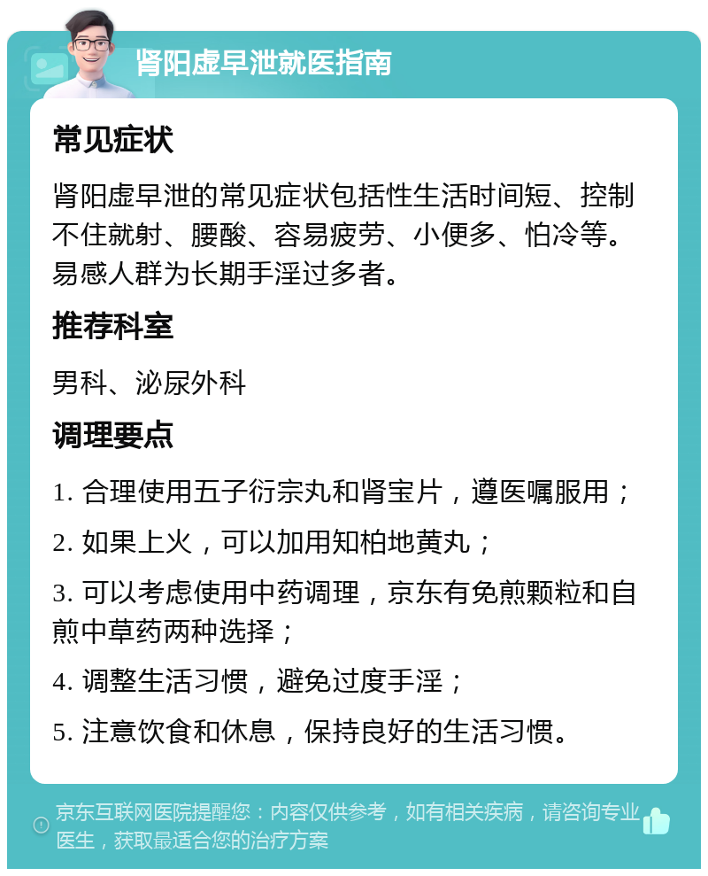 肾阳虚早泄就医指南 常见症状 肾阳虚早泄的常见症状包括性生活时间短、控制不住就射、腰酸、容易疲劳、小便多、怕冷等。易感人群为长期手淫过多者。 推荐科室 男科、泌尿外科 调理要点 1. 合理使用五子衍宗丸和肾宝片，遵医嘱服用； 2. 如果上火，可以加用知柏地黄丸； 3. 可以考虑使用中药调理，京东有免煎颗粒和自煎中草药两种选择； 4. 调整生活习惯，避免过度手淫； 5. 注意饮食和休息，保持良好的生活习惯。