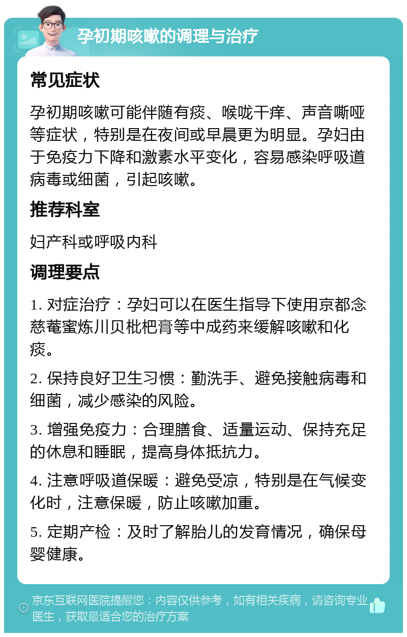 孕初期咳嗽的调理与治疗 常见症状 孕初期咳嗽可能伴随有痰、喉咙干痒、声音嘶哑等症状，特别是在夜间或早晨更为明显。孕妇由于免疫力下降和激素水平变化，容易感染呼吸道病毒或细菌，引起咳嗽。 推荐科室 妇产科或呼吸内科 调理要点 1. 对症治疗：孕妇可以在医生指导下使用京都念慈菴蜜炼川贝枇杷膏等中成药来缓解咳嗽和化痰。 2. 保持良好卫生习惯：勤洗手、避免接触病毒和细菌，减少感染的风险。 3. 增强免疫力：合理膳食、适量运动、保持充足的休息和睡眠，提高身体抵抗力。 4. 注意呼吸道保暖：避免受凉，特别是在气候变化时，注意保暖，防止咳嗽加重。 5. 定期产检：及时了解胎儿的发育情况，确保母婴健康。