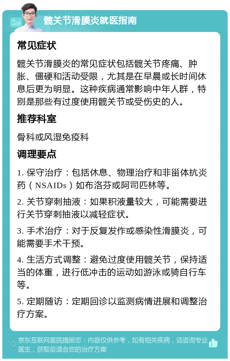 髋关节滑膜炎就医指南 常见症状 髋关节滑膜炎的常见症状包括髋关节疼痛、肿胀、僵硬和活动受限，尤其是在早晨或长时间休息后更为明显。这种疾病通常影响中年人群，特别是那些有过度使用髋关节或受伤史的人。 推荐科室 骨科或风湿免疫科 调理要点 1. 保守治疗：包括休息、物理治疗和非甾体抗炎药（NSAIDs）如布洛芬或阿司匹林等。 2. 关节穿刺抽液：如果积液量较大，可能需要进行关节穿刺抽液以减轻症状。 3. 手术治疗：对于反复发作或感染性滑膜炎，可能需要手术干预。 4. 生活方式调整：避免过度使用髋关节，保持适当的体重，进行低冲击的运动如游泳或骑自行车等。 5. 定期随访：定期回诊以监测病情进展和调整治疗方案。