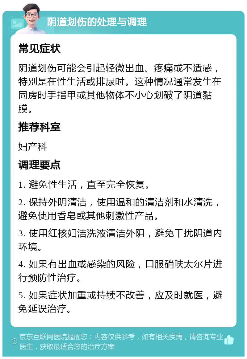 阴道划伤的处理与调理 常见症状 阴道划伤可能会引起轻微出血、疼痛或不适感，特别是在性生活或排尿时。这种情况通常发生在同房时手指甲或其他物体不小心划破了阴道黏膜。 推荐科室 妇产科 调理要点 1. 避免性生活，直至完全恢复。 2. 保持外阴清洁，使用温和的清洁剂和水清洗，避免使用香皂或其他刺激性产品。 3. 使用红核妇洁洗液清洁外阴，避免干扰阴道内环境。 4. 如果有出血或感染的风险，口服硝呋太尔片进行预防性治疗。 5. 如果症状加重或持续不改善，应及时就医，避免延误治疗。