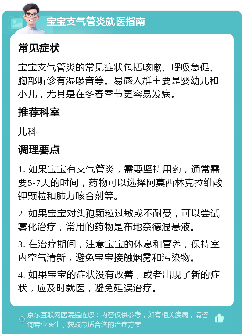 宝宝支气管炎就医指南 常见症状 宝宝支气管炎的常见症状包括咳嗽、呼吸急促、胸部听诊有湿啰音等。易感人群主要是婴幼儿和小儿，尤其是在冬春季节更容易发病。 推荐科室 儿科 调理要点 1. 如果宝宝有支气管炎，需要坚持用药，通常需要5-7天的时间，药物可以选择阿莫西林克拉维酸钾颗粒和肺力咳合剂等。 2. 如果宝宝对头孢颗粒过敏或不耐受，可以尝试雾化治疗，常用的药物是布地奈德混悬液。 3. 在治疗期间，注意宝宝的休息和营养，保持室内空气清新，避免宝宝接触烟雾和污染物。 4. 如果宝宝的症状没有改善，或者出现了新的症状，应及时就医，避免延误治疗。