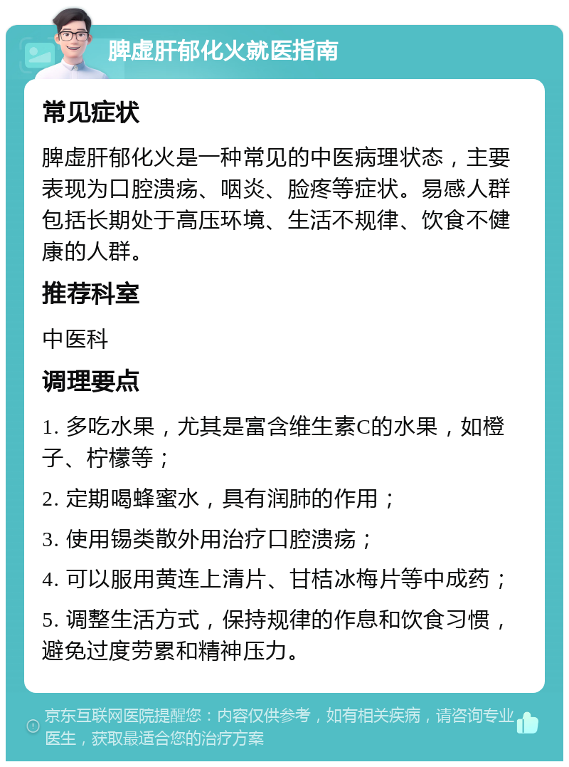 脾虚肝郁化火就医指南 常见症状 脾虚肝郁化火是一种常见的中医病理状态，主要表现为口腔溃疡、咽炎、脸疼等症状。易感人群包括长期处于高压环境、生活不规律、饮食不健康的人群。 推荐科室 中医科 调理要点 1. 多吃水果，尤其是富含维生素C的水果，如橙子、柠檬等； 2. 定期喝蜂蜜水，具有润肺的作用； 3. 使用锡类散外用治疗口腔溃疡； 4. 可以服用黄连上清片、甘桔冰梅片等中成药； 5. 调整生活方式，保持规律的作息和饮食习惯，避免过度劳累和精神压力。