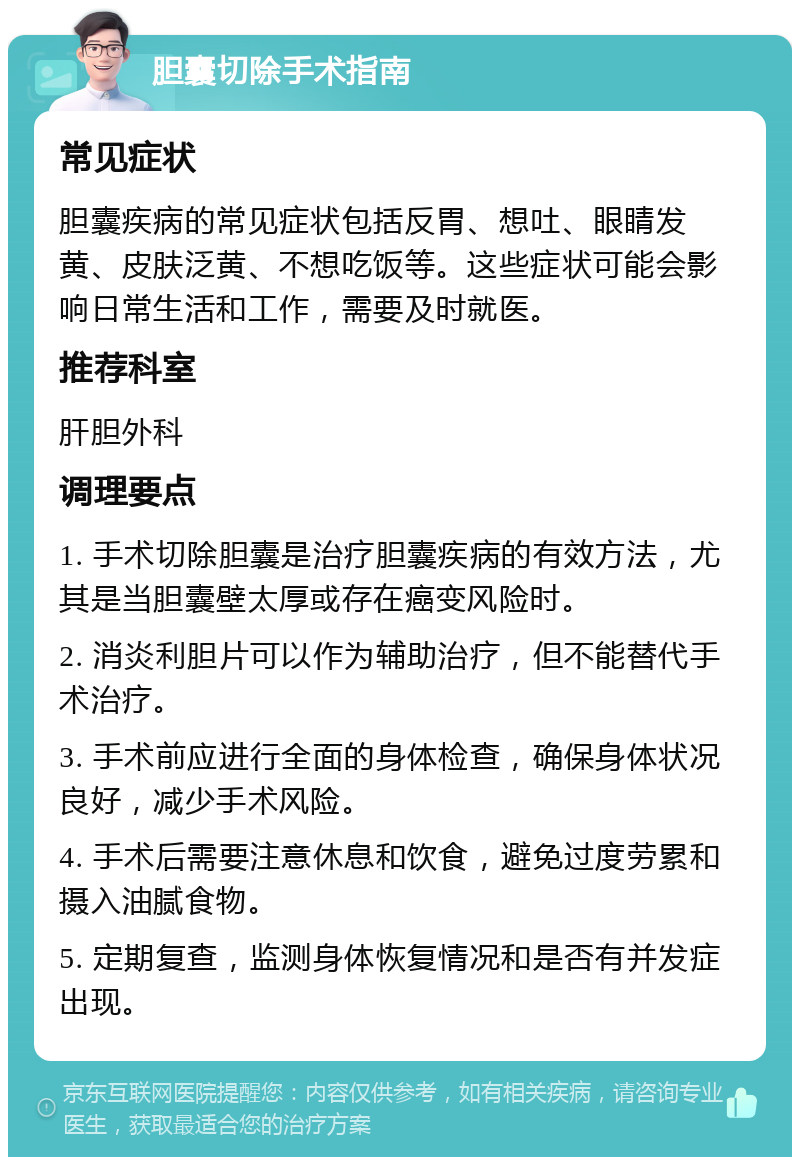 胆囊切除手术指南 常见症状 胆囊疾病的常见症状包括反胃、想吐、眼睛发黄、皮肤泛黄、不想吃饭等。这些症状可能会影响日常生活和工作，需要及时就医。 推荐科室 肝胆外科 调理要点 1. 手术切除胆囊是治疗胆囊疾病的有效方法，尤其是当胆囊壁太厚或存在癌变风险时。 2. 消炎利胆片可以作为辅助治疗，但不能替代手术治疗。 3. 手术前应进行全面的身体检查，确保身体状况良好，减少手术风险。 4. 手术后需要注意休息和饮食，避免过度劳累和摄入油腻食物。 5. 定期复查，监测身体恢复情况和是否有并发症出现。