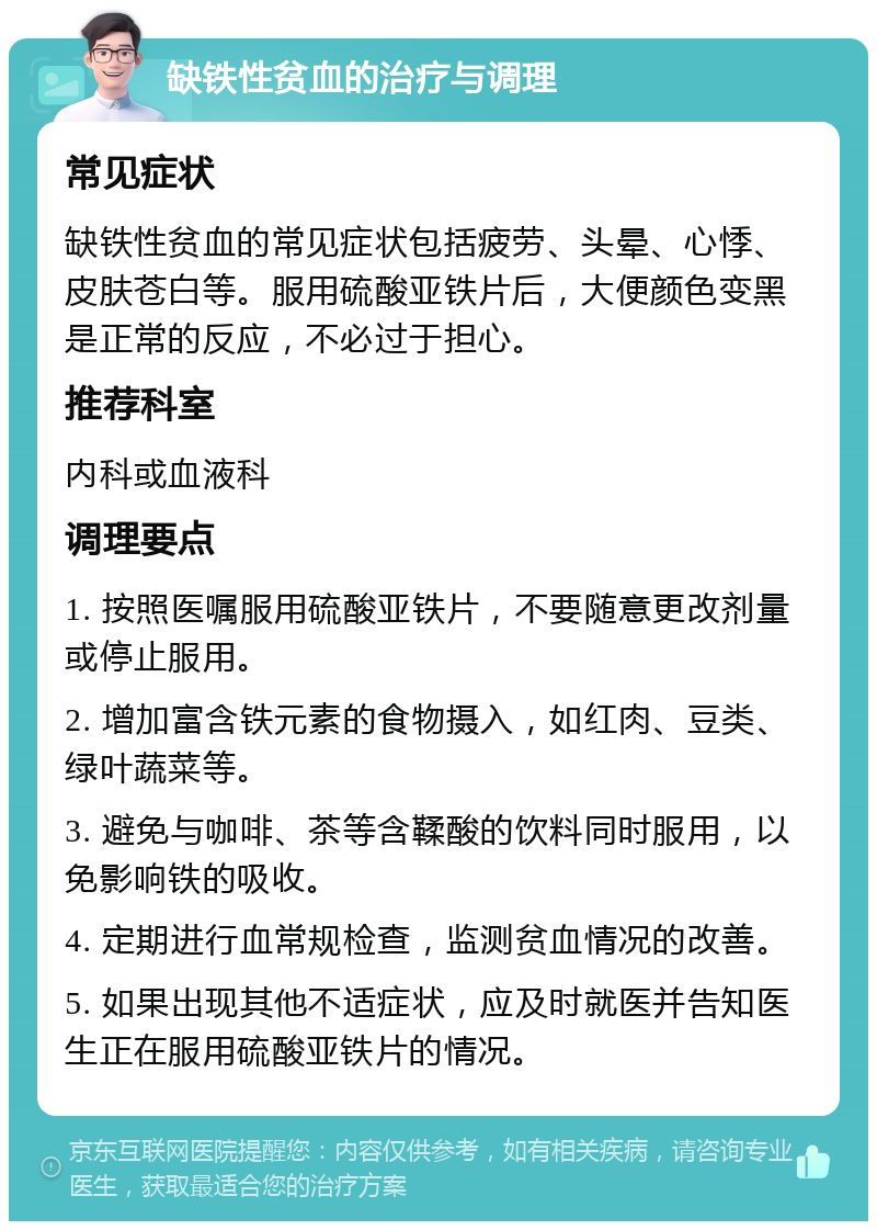 缺铁性贫血的治疗与调理 常见症状 缺铁性贫血的常见症状包括疲劳、头晕、心悸、皮肤苍白等。服用硫酸亚铁片后，大便颜色变黑是正常的反应，不必过于担心。 推荐科室 内科或血液科 调理要点 1. 按照医嘱服用硫酸亚铁片，不要随意更改剂量或停止服用。 2. 增加富含铁元素的食物摄入，如红肉、豆类、绿叶蔬菜等。 3. 避免与咖啡、茶等含鞣酸的饮料同时服用，以免影响铁的吸收。 4. 定期进行血常规检查，监测贫血情况的改善。 5. 如果出现其他不适症状，应及时就医并告知医生正在服用硫酸亚铁片的情况。