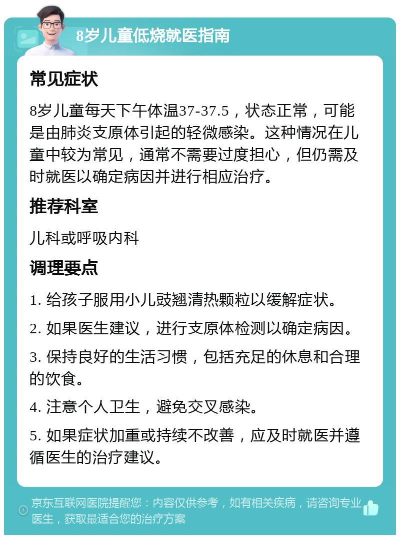 8岁儿童低烧就医指南 常见症状 8岁儿童每天下午体温37-37.5，状态正常，可能是由肺炎支原体引起的轻微感染。这种情况在儿童中较为常见，通常不需要过度担心，但仍需及时就医以确定病因并进行相应治疗。 推荐科室 儿科或呼吸内科 调理要点 1. 给孩子服用小儿豉翘清热颗粒以缓解症状。 2. 如果医生建议，进行支原体检测以确定病因。 3. 保持良好的生活习惯，包括充足的休息和合理的饮食。 4. 注意个人卫生，避免交叉感染。 5. 如果症状加重或持续不改善，应及时就医并遵循医生的治疗建议。