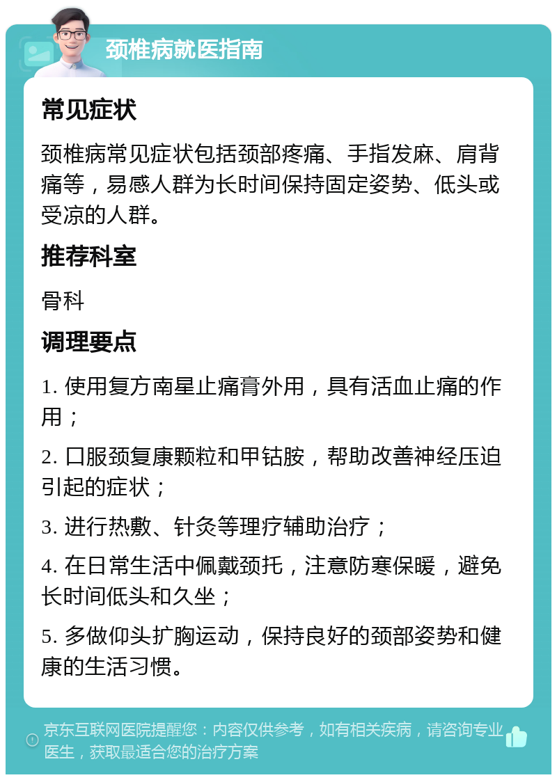 颈椎病就医指南 常见症状 颈椎病常见症状包括颈部疼痛、手指发麻、肩背痛等，易感人群为长时间保持固定姿势、低头或受凉的人群。 推荐科室 骨科 调理要点 1. 使用复方南星止痛膏外用，具有活血止痛的作用； 2. 口服颈复康颗粒和甲钴胺，帮助改善神经压迫引起的症状； 3. 进行热敷、针灸等理疗辅助治疗； 4. 在日常生活中佩戴颈托，注意防寒保暖，避免长时间低头和久坐； 5. 多做仰头扩胸运动，保持良好的颈部姿势和健康的生活习惯。