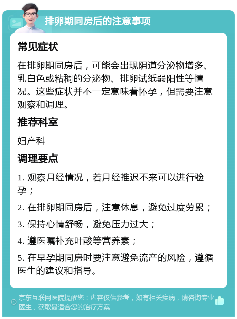 排卵期同房后的注意事项 常见症状 在排卵期同房后，可能会出现阴道分泌物增多、乳白色或粘稠的分泌物、排卵试纸弱阳性等情况。这些症状并不一定意味着怀孕，但需要注意观察和调理。 推荐科室 妇产科 调理要点 1. 观察月经情况，若月经推迟不来可以进行验孕； 2. 在排卵期同房后，注意休息，避免过度劳累； 3. 保持心情舒畅，避免压力过大； 4. 遵医嘱补充叶酸等营养素； 5. 在早孕期同房时要注意避免流产的风险，遵循医生的建议和指导。