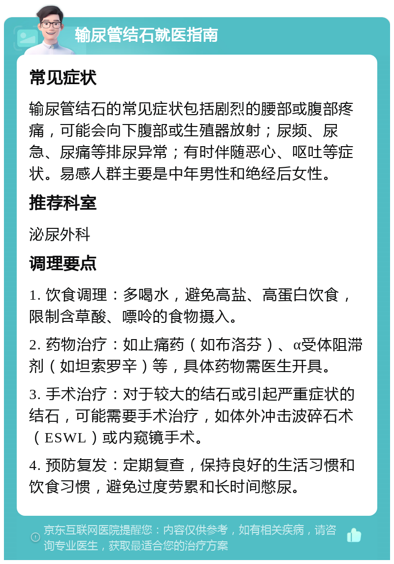 输尿管结石就医指南 常见症状 输尿管结石的常见症状包括剧烈的腰部或腹部疼痛，可能会向下腹部或生殖器放射；尿频、尿急、尿痛等排尿异常；有时伴随恶心、呕吐等症状。易感人群主要是中年男性和绝经后女性。 推荐科室 泌尿外科 调理要点 1. 饮食调理：多喝水，避免高盐、高蛋白饮食，限制含草酸、嘌呤的食物摄入。 2. 药物治疗：如止痛药（如布洛芬）、α受体阻滞剂（如坦索罗辛）等，具体药物需医生开具。 3. 手术治疗：对于较大的结石或引起严重症状的结石，可能需要手术治疗，如体外冲击波碎石术（ESWL）或内窥镜手术。 4. 预防复发：定期复查，保持良好的生活习惯和饮食习惯，避免过度劳累和长时间憋尿。