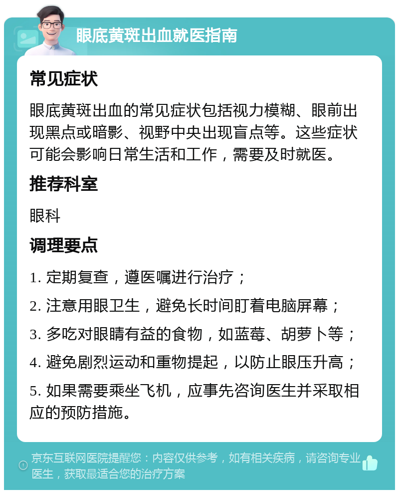 眼底黄斑出血就医指南 常见症状 眼底黄斑出血的常见症状包括视力模糊、眼前出现黑点或暗影、视野中央出现盲点等。这些症状可能会影响日常生活和工作，需要及时就医。 推荐科室 眼科 调理要点 1. 定期复查，遵医嘱进行治疗； 2. 注意用眼卫生，避免长时间盯着电脑屏幕； 3. 多吃对眼睛有益的食物，如蓝莓、胡萝卜等； 4. 避免剧烈运动和重物提起，以防止眼压升高； 5. 如果需要乘坐飞机，应事先咨询医生并采取相应的预防措施。