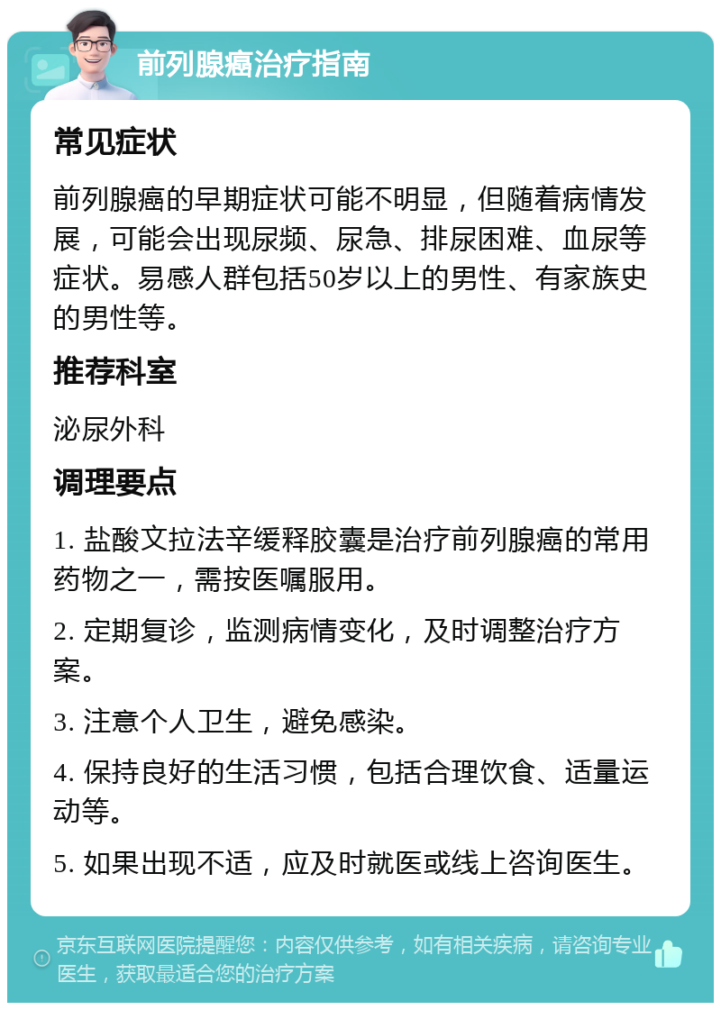 前列腺癌治疗指南 常见症状 前列腺癌的早期症状可能不明显，但随着病情发展，可能会出现尿频、尿急、排尿困难、血尿等症状。易感人群包括50岁以上的男性、有家族史的男性等。 推荐科室 泌尿外科 调理要点 1. 盐酸文拉法辛缓释胶囊是治疗前列腺癌的常用药物之一，需按医嘱服用。 2. 定期复诊，监测病情变化，及时调整治疗方案。 3. 注意个人卫生，避免感染。 4. 保持良好的生活习惯，包括合理饮食、适量运动等。 5. 如果出现不适，应及时就医或线上咨询医生。