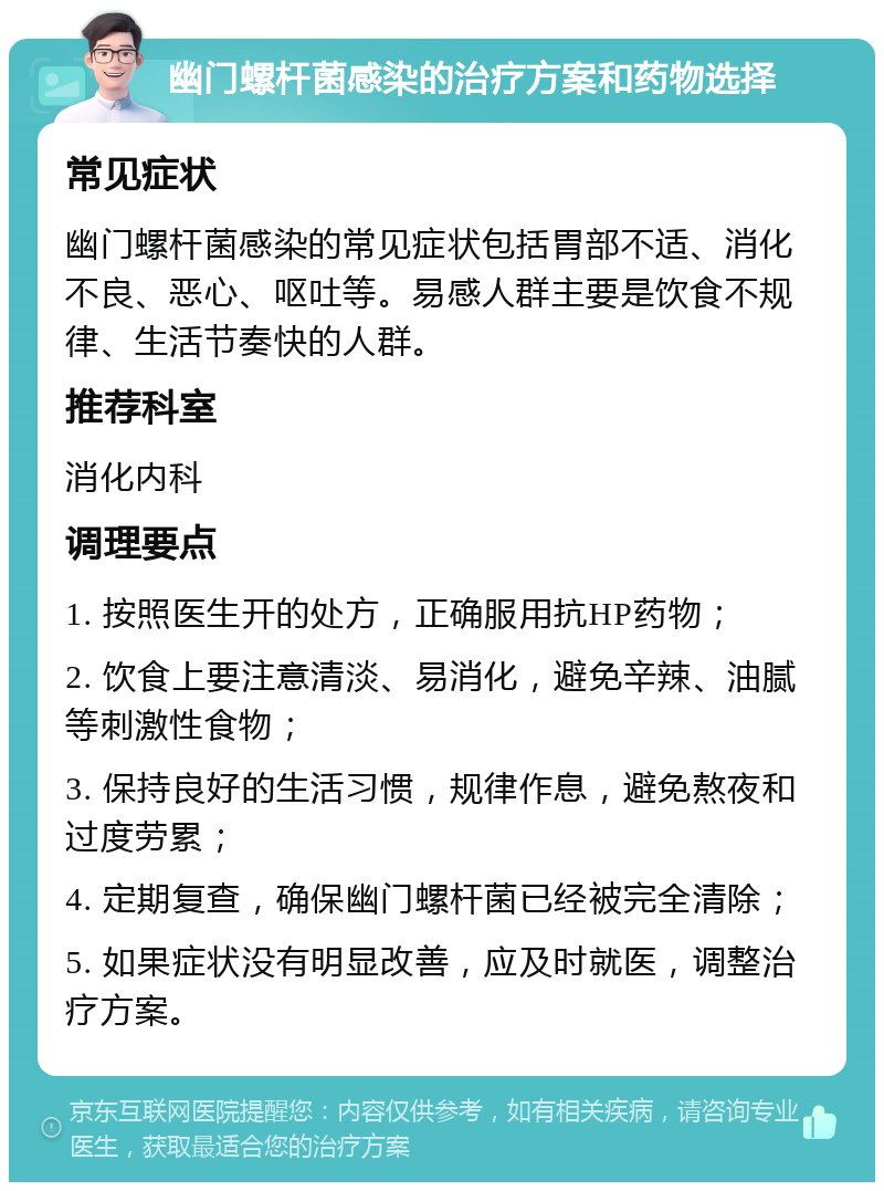 幽门螺杆菌感染的治疗方案和药物选择 常见症状 幽门螺杆菌感染的常见症状包括胃部不适、消化不良、恶心、呕吐等。易感人群主要是饮食不规律、生活节奏快的人群。 推荐科室 消化内科 调理要点 1. 按照医生开的处方，正确服用抗HP药物； 2. 饮食上要注意清淡、易消化，避免辛辣、油腻等刺激性食物； 3. 保持良好的生活习惯，规律作息，避免熬夜和过度劳累； 4. 定期复查，确保幽门螺杆菌已经被完全清除； 5. 如果症状没有明显改善，应及时就医，调整治疗方案。