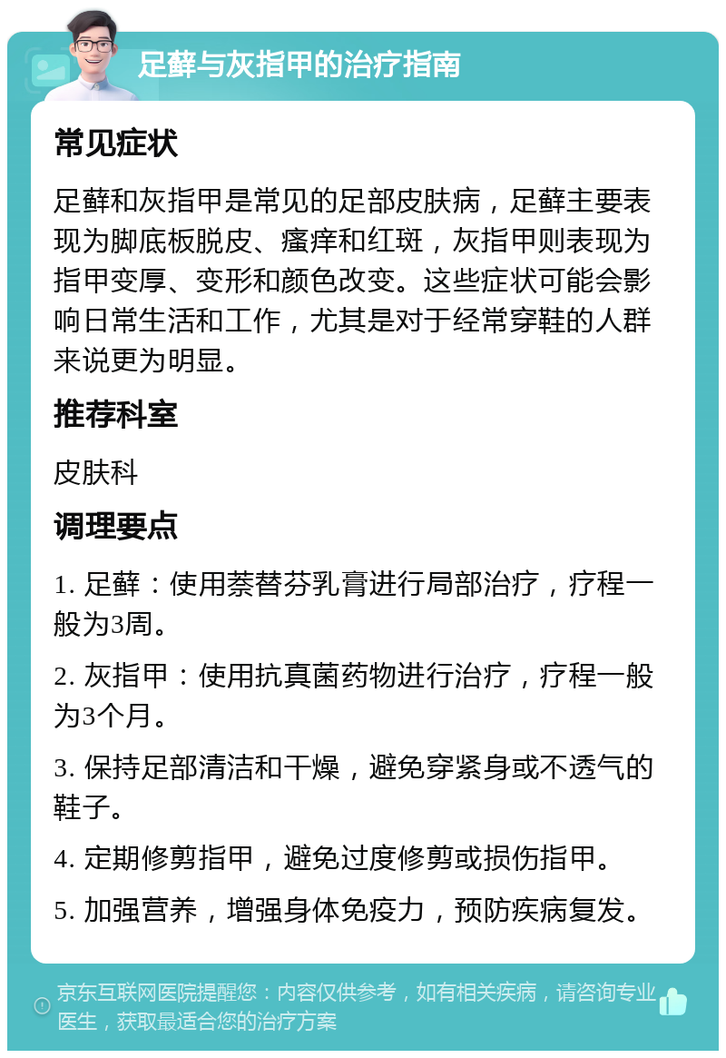 足藓与灰指甲的治疗指南 常见症状 足藓和灰指甲是常见的足部皮肤病，足藓主要表现为脚底板脱皮、瘙痒和红斑，灰指甲则表现为指甲变厚、变形和颜色改变。这些症状可能会影响日常生活和工作，尤其是对于经常穿鞋的人群来说更为明显。 推荐科室 皮肤科 调理要点 1. 足藓：使用萘替芬乳膏进行局部治疗，疗程一般为3周。 2. 灰指甲：使用抗真菌药物进行治疗，疗程一般为3个月。 3. 保持足部清洁和干燥，避免穿紧身或不透气的鞋子。 4. 定期修剪指甲，避免过度修剪或损伤指甲。 5. 加强营养，增强身体免疫力，预防疾病复发。