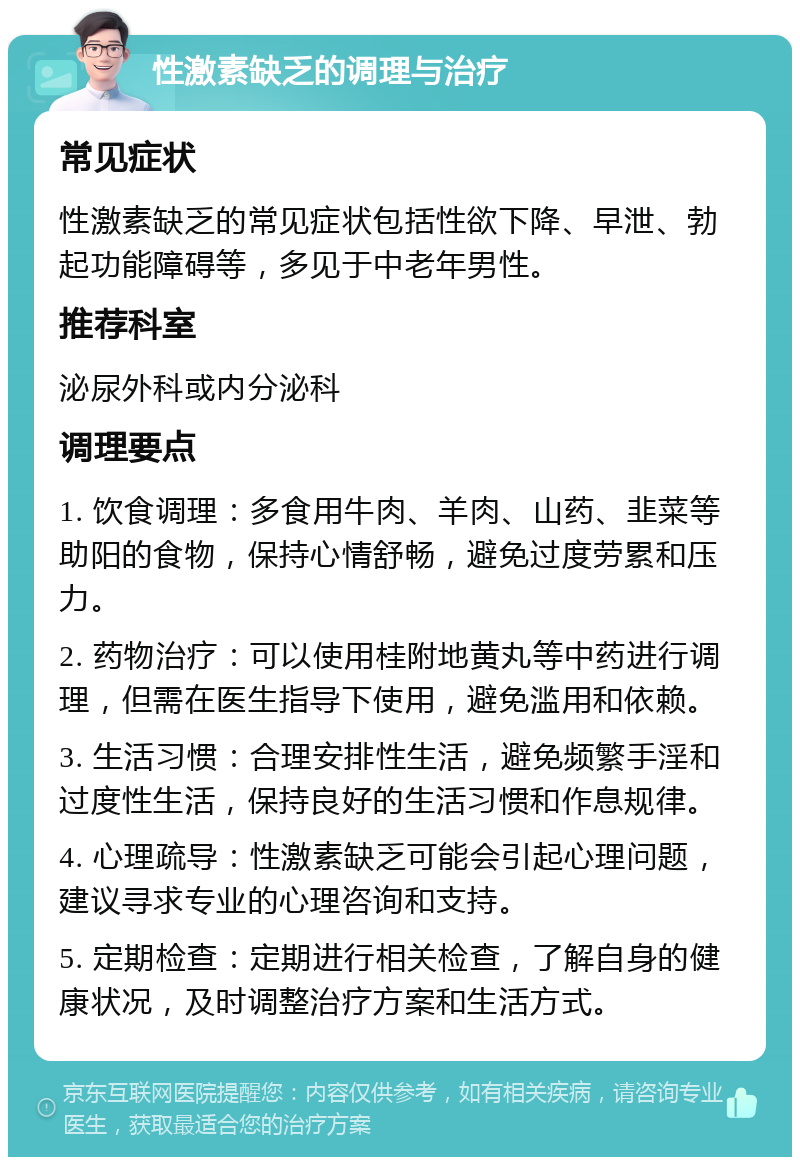 性激素缺乏的调理与治疗 常见症状 性激素缺乏的常见症状包括性欲下降、早泄、勃起功能障碍等，多见于中老年男性。 推荐科室 泌尿外科或内分泌科 调理要点 1. 饮食调理：多食用牛肉、羊肉、山药、韭菜等助阳的食物，保持心情舒畅，避免过度劳累和压力。 2. 药物治疗：可以使用桂附地黄丸等中药进行调理，但需在医生指导下使用，避免滥用和依赖。 3. 生活习惯：合理安排性生活，避免频繁手淫和过度性生活，保持良好的生活习惯和作息规律。 4. 心理疏导：性激素缺乏可能会引起心理问题，建议寻求专业的心理咨询和支持。 5. 定期检查：定期进行相关检查，了解自身的健康状况，及时调整治疗方案和生活方式。