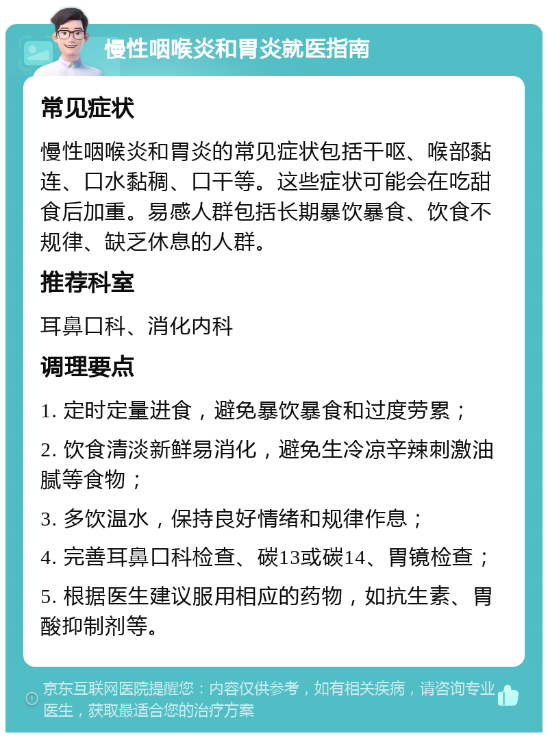 慢性咽喉炎和胃炎就医指南 常见症状 慢性咽喉炎和胃炎的常见症状包括干呕、喉部黏连、口水黏稠、口干等。这些症状可能会在吃甜食后加重。易感人群包括长期暴饮暴食、饮食不规律、缺乏休息的人群。 推荐科室 耳鼻口科、消化内科 调理要点 1. 定时定量进食，避免暴饮暴食和过度劳累； 2. 饮食清淡新鲜易消化，避免生冷凉辛辣刺激油腻等食物； 3. 多饮温水，保持良好情绪和规律作息； 4. 完善耳鼻口科检查、碳13或碳14、胃镜检查； 5. 根据医生建议服用相应的药物，如抗生素、胃酸抑制剂等。