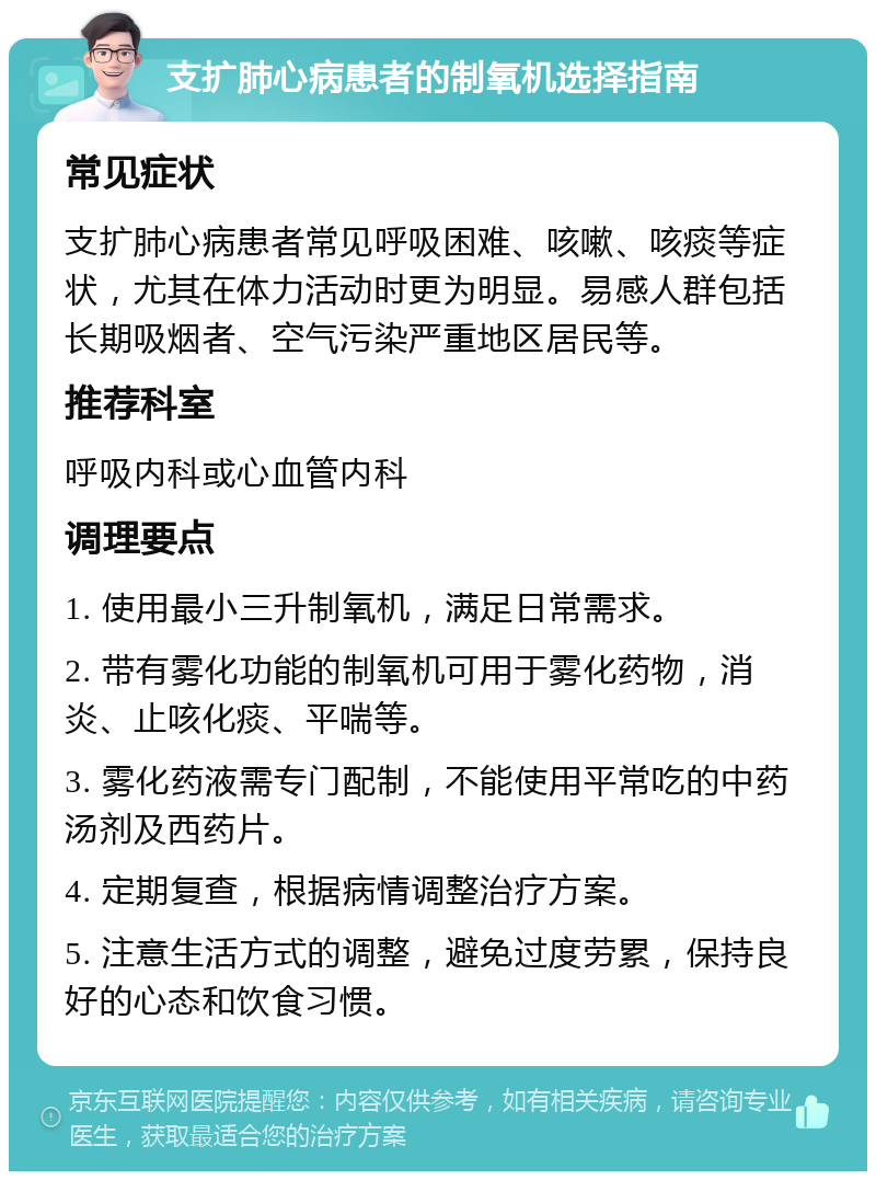 支扩肺心病患者的制氧机选择指南 常见症状 支扩肺心病患者常见呼吸困难、咳嗽、咳痰等症状，尤其在体力活动时更为明显。易感人群包括长期吸烟者、空气污染严重地区居民等。 推荐科室 呼吸内科或心血管内科 调理要点 1. 使用最小三升制氧机，满足日常需求。 2. 带有雾化功能的制氧机可用于雾化药物，消炎、止咳化痰、平喘等。 3. 雾化药液需专门配制，不能使用平常吃的中药汤剂及西药片。 4. 定期复查，根据病情调整治疗方案。 5. 注意生活方式的调整，避免过度劳累，保持良好的心态和饮食习惯。