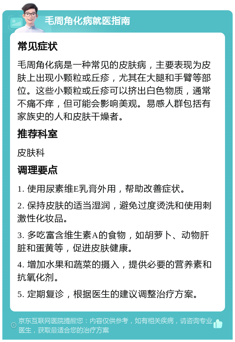 毛周角化病就医指南 常见症状 毛周角化病是一种常见的皮肤病，主要表现为皮肤上出现小颗粒或丘疹，尤其在大腿和手臂等部位。这些小颗粒或丘疹可以挤出白色物质，通常不痛不痒，但可能会影响美观。易感人群包括有家族史的人和皮肤干燥者。 推荐科室 皮肤科 调理要点 1. 使用尿素维E乳膏外用，帮助改善症状。 2. 保持皮肤的适当湿润，避免过度烫洗和使用刺激性化妆品。 3. 多吃富含维生素A的食物，如胡萝卜、动物肝脏和蛋黄等，促进皮肤健康。 4. 增加水果和蔬菜的摄入，提供必要的营养素和抗氧化剂。 5. 定期复诊，根据医生的建议调整治疗方案。