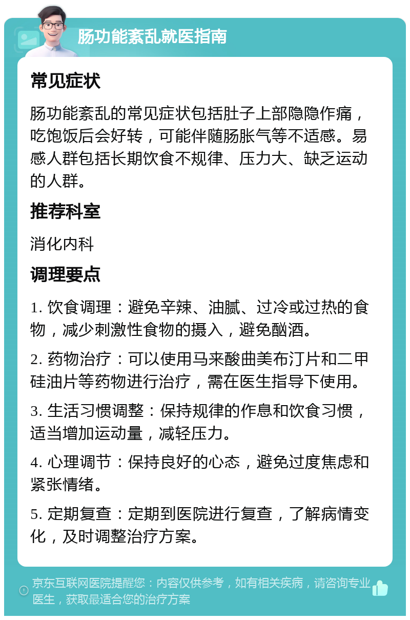 肠功能紊乱就医指南 常见症状 肠功能紊乱的常见症状包括肚子上部隐隐作痛，吃饱饭后会好转，可能伴随肠胀气等不适感。易感人群包括长期饮食不规律、压力大、缺乏运动的人群。 推荐科室 消化内科 调理要点 1. 饮食调理：避免辛辣、油腻、过冷或过热的食物，减少刺激性食物的摄入，避免酗酒。 2. 药物治疗：可以使用马来酸曲美布汀片和二甲硅油片等药物进行治疗，需在医生指导下使用。 3. 生活习惯调整：保持规律的作息和饮食习惯，适当增加运动量，减轻压力。 4. 心理调节：保持良好的心态，避免过度焦虑和紧张情绪。 5. 定期复查：定期到医院进行复查，了解病情变化，及时调整治疗方案。