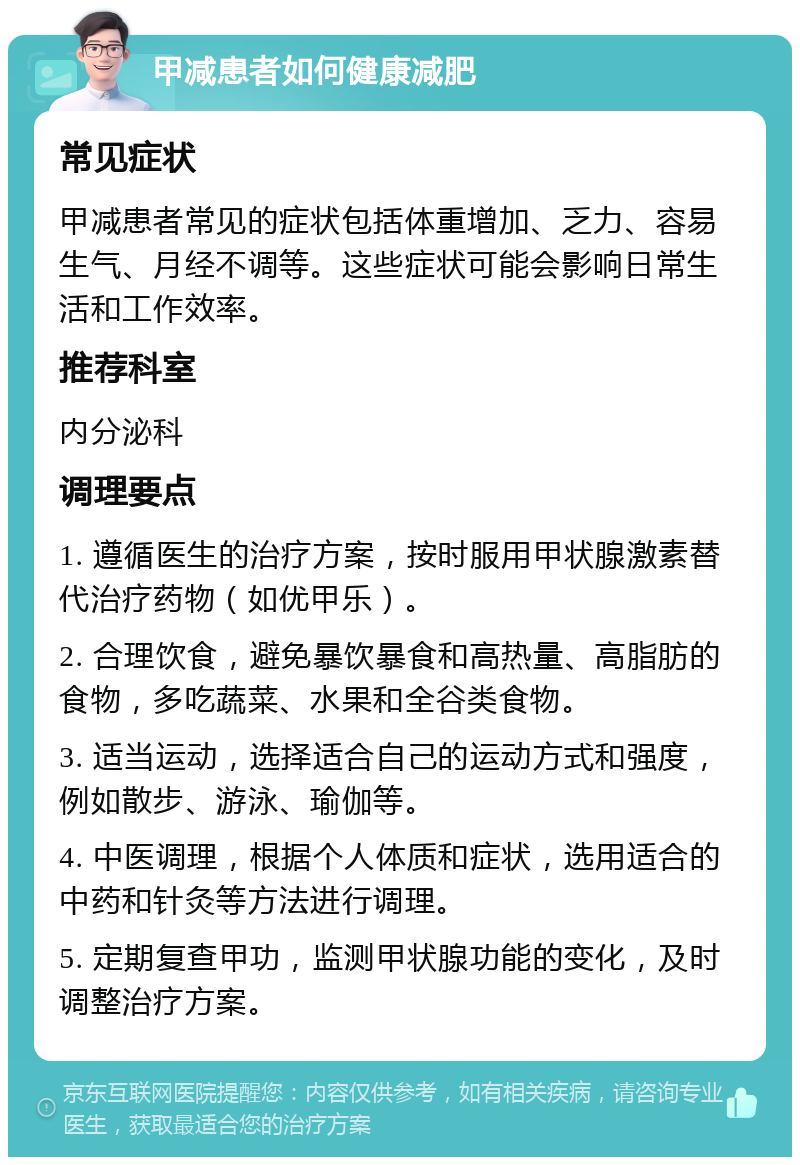 甲减患者如何健康减肥 常见症状 甲减患者常见的症状包括体重增加、乏力、容易生气、月经不调等。这些症状可能会影响日常生活和工作效率。 推荐科室 内分泌科 调理要点 1. 遵循医生的治疗方案，按时服用甲状腺激素替代治疗药物（如优甲乐）。 2. 合理饮食，避免暴饮暴食和高热量、高脂肪的食物，多吃蔬菜、水果和全谷类食物。 3. 适当运动，选择适合自己的运动方式和强度，例如散步、游泳、瑜伽等。 4. 中医调理，根据个人体质和症状，选用适合的中药和针灸等方法进行调理。 5. 定期复查甲功，监测甲状腺功能的变化，及时调整治疗方案。