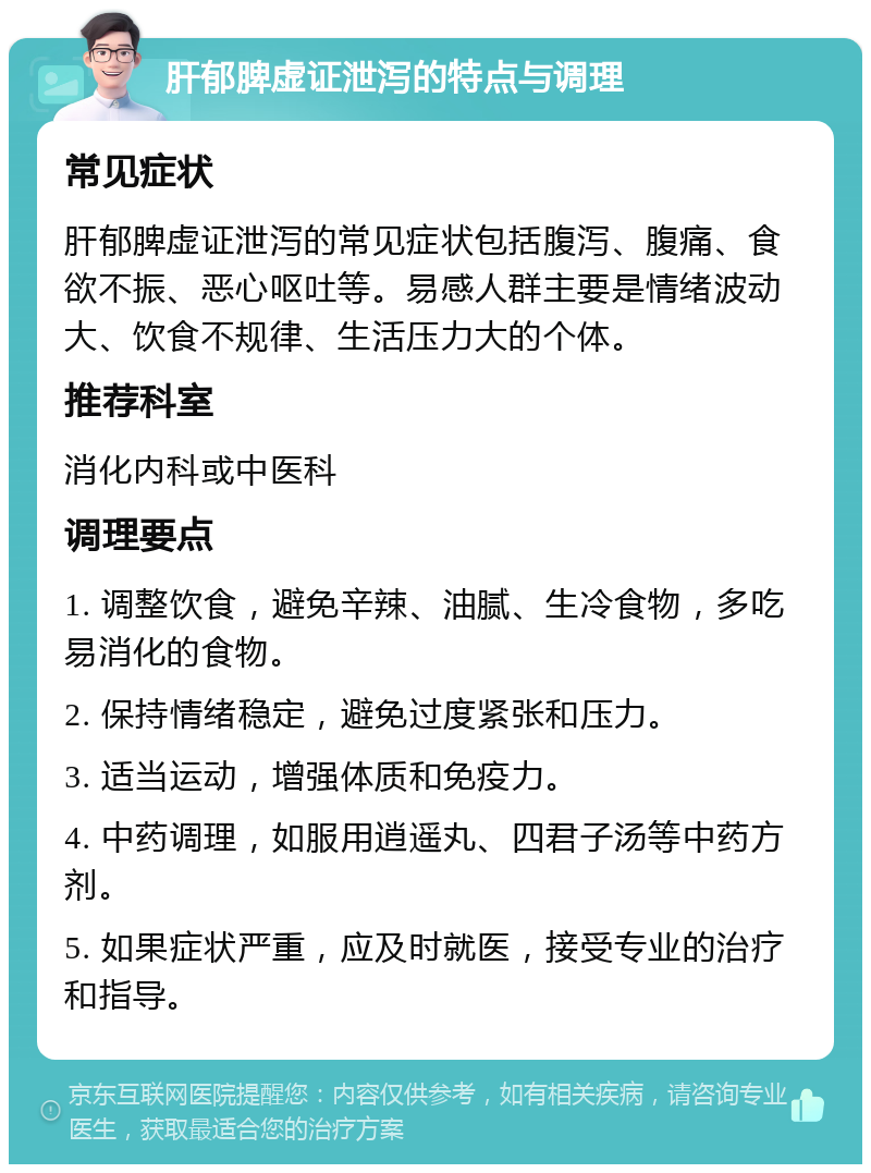 肝郁脾虚证泄泻的特点与调理 常见症状 肝郁脾虚证泄泻的常见症状包括腹泻、腹痛、食欲不振、恶心呕吐等。易感人群主要是情绪波动大、饮食不规律、生活压力大的个体。 推荐科室 消化内科或中医科 调理要点 1. 调整饮食，避免辛辣、油腻、生冷食物，多吃易消化的食物。 2. 保持情绪稳定，避免过度紧张和压力。 3. 适当运动，增强体质和免疫力。 4. 中药调理，如服用逍遥丸、四君子汤等中药方剂。 5. 如果症状严重，应及时就医，接受专业的治疗和指导。